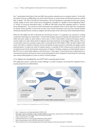 > Study Policy and Regulatory Framework for Governing Internet Applications
© Detecon International GmbH/TRA Bahrain36
fine.73
Saudi Arabia’s Anti-Cyber Crime Law (2007) also punishes unlawful access to computer systems.74
In the UAE,
the Cyber Crime Law of 2006 defines any action which destroys or unveils secrets and discloses personal or official
data, as illegal.75
The TRA in the UAE has issued policies, rules and regulations to guarantee the end users’ privacy,
security, quality of service and content access management. Examples are “Quality of Service Regulatory Policy”
or “Privacy of Consumer Information Policy”. In 2008 the TRA (UAE) issued their regulation policy on ‘’Internet
Access Management”. This consists of certain frameworks and categories which must be taken into consideration
by ­internet service providers to ensure the security of the internet and protect end users from harmful websites
containing materials that are contrary to religious and ethical values of the community of the United Arab Emirates.
While the UAE obliges the ISPs to eliminate the transmission of spam,76
no regulations are imposed on sending
­unsolicited e-mails (spam) in Saudi Arabia.77
Several media websites, government portals and organizations in Saudi
Arabia have been subject to cyber attacks in recent years. In 2012, Saudi Arabia‘s national oil company, Aramco,
was the subject of a cyber attack aimed at stopping oil and gas production at the biggest OPEC exporter. There is
an Anti-Cyber Crime Law currently in place which is enforced by the CITC (8 Rabi 11428 / 26 March 2007), still it
seems more effort is needed to empower the law and identify security measures to efficiently and rapidly counter
potential attacks. To reduce the extent of malware attacks, it is possible for ISPs to block access to specific services
or websites known for the dissemination and provision of malware. Similarily, companies can block specific services,
like OTT voice or social media websites or their IM services.78
Here again, it is key that the users understand the so-
cial media ­environment and how the various social media platforms work. A big part of minimizing risk is educating
users and providing guidance on how to avoid or minimize dangers.
4.1.4	 Options for managing the use of OTT from a security point of view
OTT applications present a particular security challenge. A number of options concerning their regulation from a
security perspective are outlined below.
73
	 DuD – Datenschutz und Datensicherheit (7/2010): 476
74
	 Anti-Cyber Crime Law (8 Rabi 11428 / 26 March 2007) In recent years, government and media websites in Saudi Arabia 	
	 have been subject to many cyber attacks and malicious hacking.
75
	 Cyber- Crime Law No. 2 of 2006
76
	 Unsolicited Electronic Communications Regulatory Policy (2010)
77
	 http://uk.practicallaw.com/4-520-9455 (accessed 9.10.2013).
78
	 http://www.faronics.com/news/blog/study-social-media-malware-on-the-rise/ (accessed 11.10.2013).
Management of OTT needs to follow a balanced approach
Ban of OTT usage
Technical measures
(blocking, filtering)
Monitoring and
audits (compliance)
Legal and
Regulatory
Framework
Awareness
(guidelines,
trainings)
Unregulated usage
(no measures)
Potential options to
manage OTT usage
Low feasibility (e.g.
circumvention by
private users)
High risk potential (e.g.
regarding information
security)
Figure 32: Options for managing the use of OTT Services
 