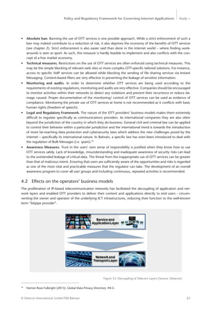 Policy and Regulatory Framework for Governing Internet Applications Study <
37© Detecon International GmbH/TRA Bahrain
79
	 Norton Rose Fulbright (2013). Global Data Privacy Directory: 94-5.
•	 Absolute ban. Banning the use of OTT services is one possible approach. While a strict enforcement of such a
ban may indeed contribute to a reduction of risk, it also deprives the economy of the benefits of OTT services
(see chapter 2). Strict enforcement is also easier said than done in the internet world – where finding work-
arounds is seen as sport. As such, this measure is hardly feasible to implement and also conflicts with the con-
cept of a free market economy.
•	 Technical measures. Restrictions on the use of OTT services are often enforced using technical measures. This
may be the simple blocking of relevant web sites or more complex OTT-specific tailored solutions. For instance,
access to specific VoIP services can be allowed while blocking the sending of file sharing services via Instant
Messaging. Content-based filters are very effective in preventing the leakage of sensitive information.
•	 Monitoring and audits. In order to determine whether OTT services are being used according to the
­requirements of existing regulations, monitoring and audits are very effective. Companies should be ­encouraged
to monitor activities within their networks to detect any violations and prevent their recurrence or reduce da-
mage caused. Proper documentation of the monitoring/ control of OTT services can be used as evidence of
­compliance. ­Monitoring the private use of OTT services at home is not recommended as it conflicts with basic
human rights (freedom of speech).
•	 Legal and Regulatory Framework. The nature of the OTT providers’ business models makes them extremely
difficult to regulate specifically as communications providers. As international companies they are also often
beyond the jurisdiction of the country in which they do business. General civil and criminal law can be applied
to control their behavior within a particular jurisdiction and the international trend is towards the introduction
of more far-reaching data protection and cybersecurity laws which address the new challenges posed by the
internet – specifically its international nature. In Bahrain, a specific law has even been introduced to deal with
the regulation of Bulk Messages (i.e. spam).79
•	 Awareness Measures. Trust in the users’ own sense of responsibility is justified when they know how to use
OTT services safely. Lack of knowledge, misunderstanding and inadequate awareness of security risks can lead
to the unintended leakage of critical data. The threat from the inappropriate use of OTT services can be greater
than that of malicious intent. Ensuring that users are sufficiently aware of the opportunities and risks is regarded
as one of the most vital and practicable measures that the regulator can take. The development of an overall
awareness program to cover all user groups and including continuous, repeated activities is recommended.
4.2	 Effects on the operators’ business models
The proliferation of IP-based telecommunication networks has facilitated the decoupling of application and net-
work layers and enabled OTT providers to deliver their content and applications directly to end users - circum-
venting the owner and operator of the underlying ICT infrastructures, reducing their function to the well-known
term “bitpipe provider”.
Figure 33: Decoupling of Telecom Layers (Source: Detecon)
 