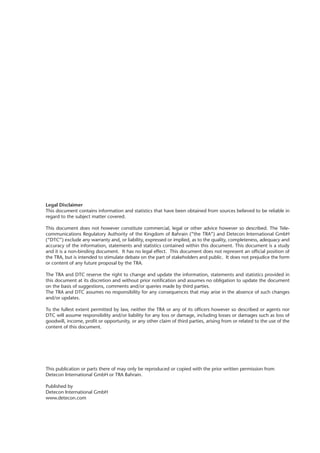 This publication or parts there of may only be reproduced or copied with the prior written permission from
Detecon International GmbH or TRA Bahrain.
Published by
Detecon International GmbH
www.detecon.com
Legal Disclaimer
This document contains information and statistics that have been obtained from sources believed to be reliable in
regard to the subject matter covered.
This document does not however constitute commercial, legal or other advice however so described. The Tele-
communications Regulatory Authority of the Kingdom of Bahrain (“the TRA”) and Detecon International GmbH
(“DTC”) exclude any warranty and, or liability, expressed or implied, as to the quality, completeness, adequacy and
accuracy of the information, statements and statistics contained within this document. This document is a study
and it is a non-binding document. It has no legal effect. This document does not represent an official position of
the TRA, but is intended to stimulate debate on the part of stakeholders and public. It does not prejudice the form
or content of any future proposal by the TRA.
The TRA and DTC reserve the right to change and update the information, statements and statistics provided in
this document at its discretion and without prior notification and assumes no obligation to update the document
on the basis of suggestions, comments and/or queries made by third parties.
The TRA and DTC assumes no responsibility for any consequences that may arise in the absence of such changes
and/or updates.
To the fullest extent permitted by law, neither the TRA or any of its officers however so described or agents nor
DTC will assume responsibility and/or liability for any loss or damage, including losses or damages such as loss of
goodwill, income, profit or opportunity, or any other claim of third parties, arising from or related to the use of the
content of this document.
 