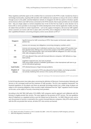 Policy and Regulatory Framework for Governing Internet Applications Study <
39© Detecon International GmbH/TRA Bahrain
Many regulatory authorities agree on the condition that no connection to the PSTN is made. Canada has ­chosen a
technology-neutral policy, equating VoIP providers with traditional voice operators as long as the service is offered
through access to the public switched telephone network. In Singapore the iDA has opted to introduce specific
service licences which cover VoIP services connected to the PSTN network. Peer-to-peer providers are not included
here – they are simply subject to normal competition law. In the US the FCC has made an active decision not to
licence ISPs or service providers to encourage the further development of the internet application market, but they
do subject these providers to certain requirements – such as the supply of emergency call access by VoIP suppliers
whose customers can receive calls from or place calls to the PSTN, and an obligation to inform their customers of
their capabilities/limitations concerning emergency service access (known as E911).81
81
	 FCC, Report and order, ET docket no. 04-37, October 28, 2004 – ref for FCC treatment of VoIP emergency call access.
82
	 2002 New Regulatory Framework, EU
Treatment of OTT Voice Providers
Singapore
Specific licences for VoIP connecting to PSTN. Peer-to-peer not licensed, subject to com-
petition law.
US Licences not necessary, but obligations concerning emergency numbers and LI.
EU
Licences not necessary, but in individual countries (e.g. France, Spain) OTT providers have
been blocked when offering voice services that connect to the PSTN. Justification is that
the OTT is then behaving like a telco and should fulfill the obligations of a telco too (pay
USO, offer emergency services, LI).
UAE
OTT only allowed if they work with licensed telecoms companies. VoIP defined as a regu-
lated activity.
Egygt
Legislation expected soon, but none at present.
VoIP using mobile network is forbidden (justification is that international calls have to go
via the international gateway).
Saudi Arabia OTTs blocked because of legal intercept problems.
Kingdom of
Bahrain
Voice services connected to PSTN only allowed for license holders, but foreign providers
not actively marketing their services in the country will not be pursued.
Figure 34: Summary of the international treatment of OTT voice providers
In the EU long discussions have taken place concerning the definition of Electronic Communications Networks and
Services in the converged world and the treatment of VoIP providers. The EU’s new regulatory framework82
has
loosened regulations on the players and these are generally technology-neutral, but a wider range of players are
subject to the remaining obligations. More recently a slight withdrawal from the “light” regulation trend in Europe
can be seen, as the subject of security is becoming more prevalent.
According to the UAE TRA’s VoIP policy V2.0 (2009), VoIP companies need to approach and collaborate with the
licensees to legally provide their services. The same applies for the provision of OTT services. The new guidelines
deem IP telephony as a regulated activity as per the Federal Law by Decree No. 3 of 2003 (Telecom Law), and as
such the provision of services is restricted to the country’s licensed telecoms companies. Only OTTs which partner
with the ISPs can provide their services, all other OTT voice services are banned.
 