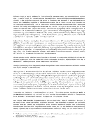 In Egypt, there is no specific legislation for the provision of IP telephony services and voice over internet protocol
(VoIP) is currently treated as a standard fixed line telephony service. The National Telecommunications Regulatory
Authority (NTRA) is understood to be in the process of formulating new legislation for the governance of VoIP
services which is expected to provide for licensed ISPs to offer full VoIP. In March 2010 the NTRA confirmed that
the country had begun enforcing a ban on international calls made via mobile internet connections. Clarifying the
situation, Amr Badawy, executive president of the NTRA, said: ‘The ban is on Skype on mobile internet, not on fixed,
and this is due to the fact it is against the law since it bypasses the legal gateway.’ Under existing regulations all
international calls must be routed via Telecom Egypt’s network. Despite mentioning Skype by name, it was sugge-
sted that the regulator could extend the ban to other services, with the authorities noting: “We are targeting any
illegal voice traffic on the mobile (internet)… outside the international gateway...” It remains unclear whether such
a restriction will be extended to fixed line internet connections.”
In Saudi Arabia, there have recently been discussions about banning some OTT providers. The telecoms regulator
(CITC) has threatened to block messaging apps over security concerns according to local news magazines. The
CITC is pushing the country’s mobile operators to work with the app providers so that messaging can be monitored.
In June 2013, the authorities in Saudi Arabia did ban use of communications app Viber, warning that it will “take
appropriate action against any other applications or services if they fail to comply with regulatory requirements and
rules in force in the Kingdom”, according to Reuters. Saudi Arabia’s three main operators were reportedly asked by
CITC whether they were able to monitor or block such applications.
Bahrain’s present attitude towards OTT voice is liberal in comparison to its neighbours. Although not officially per-
mitted by organizations other than voice license holders (international or national), legal consequences are only to
be expected if the foreign provider actively markets services in Bahrain.
Attempts to impose regulatory obligations on application providers reveal that there are technical differences which
work against attempts to unify approaches.
The very nature of IP communications means that the VoIP connections are often location-independent and the
­reliance on a functional electricity supply makes them inferior in some disaster scenarios. In an attempt to ­encourage
OTT voice providers to participate in legal intercept and emergency call access the UK offers them geographic
numbering if they agree to behave like telcos and provide these services – otherwise they are assigned numbers
from a specific range which is clearly identifiable as not being “normal” telephone numbers (as is the standard
in Singapore). It is questionable whether the OTT providers regard the different numbering as a real problem, or
reason enough to take on the costs of the obligations. The European Regulator Group’s common position on VoIP
recommends that geographical numbers for traditional telephony services and geographical numbers for VoIP
­services should share the same number range, i.e. come from a common “number pool”.
Transmission over the internet is completely different to that via a PSTN and the provision of end-to-end quality of
service cannot be guaranteed. The concept of best effort provision has generally been accepted by the customers,
but as dependence on online services grows it is doubtful that this will remain the case.
Here the issue of net neutrality must be considered. This has always been a given for the internet – all traffic is to
be treated equally, irrespective of source, destination or content – and is generally the solution that the content
­providers prefer. But it means that most operators are not allowed to differentiate between traffic for which they
receive income and traffic which brings them no economic benefit, nor can they differentiate their products by
offering superior quality of service with faster transmission rates and reduced latency. This is of limited relevance as
83
	 The Reuters report commented that the decision made by the CITC is also because these applications remove revenue for 	
	 calls and texts from licensed operators.
84
	 ERG COMMON POSITION ON VoIP ERG (07) 56rev2 December, 2007
 
