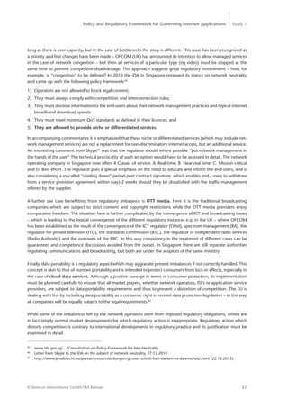 Policy and Regulatory Framework for Governing Internet Applications Study <
41© Detecon International GmbH/TRA Bahrain
long as there is over-capacity, but in the case of bottlenecks the story is different. This issue has been recognized as
a priority and first changes have been made – OFCOM (UK) has announced its intention to allow managed services
in the case of network congestion – but then all services of a particular type (eg video) must be stopped at the
same time to prevent competitive disadvantage. This approach suggests great regulatory involvement – how, for
example, is “congestion” to be defined? In 2010 the iDA in Singapore reviewed its stance on network neutrality
and came up with the following policy framework:85
1)	 Operators are not allowed to block legal content;
2)	 They must always comply with competition and interconnection rules;
3)	 They must disclose information to the end-users about their network management practices and typical internet
broadband download speeds:
4)	 They must meet minimum QoS standards as defined in their licences; and
5)	 They are allowed to provide niche or differentiated services.
In accompanying commentaries it is emphasized that these niche or differentiated services (which may include net-
work management services) are not a replacement for non-discriminatory internet access, but an additional service.
An interesting comment from Skype86
was that the regulator should where possible “put network management in
the hands of the user” The technical practicality of such an option would have to be assessed in detail. The network
operating company in Singapore now offers 4 Classes of service: A. Real time; B. Near real time; C. Mission critical
and D. Best effort. The regulator puts a special emphasis on the need to educate and inform the end-users, and is
also considering a so-called “cooling down” period post contract signature, which enables end - users to withdraw
from a service provision agreement within (say) 2 weeks should they be dissatisfied with the traffic management
offered by the supplier.
A further use case benefitting from regulatory imbalance is OTT media. Here it is the traditional broadcasting
companies which are subject to strict content and copyright restrictions while the OTT media providers enjoy
comparative freedom. The situation here is further complicated by the convergence of ICT and broadcasting issues
– which is leading to the logical convergence of the different regulatory instances e.g. in the UK – where OFCOM
has been established as the result of the convergence of the ICT regulator (Oftel), spectrum management (RA), the
regulator for private television (ITC), the standards commission (BSC), the regulator of independent radio services
(Radio Authority) and the overseers of the BBC. In this way consistency in the treatment of different cases can be
guaranteed and competence discussions avoided from the outset. In Singapore there are still separate authorities
regulating communications and broadcasting, but both are under the auspices of the same ministry.
Finally, data portability is a regulatory aspect which may aggravate present imbalances if not correctly handled. This
concept is akin to that of number portability and is intended to protect consumers from lock-in effects, especially in
the case of cloud data services. Although a positive concept in terms of consumer protection, its implementation
must be planned carefully to ensure that all market players, whether network operators, ISPs or application service
providers, are subject to data portability requirements and thus to prevent a distortion of competition. The EU is
dealing with this by including data portability as a consumer right in revised data protection legislation – in this way
all companies will be equally subject to the legal requirements.87
While some of the imbalances felt by the network operators stem from imposed regulatory obligations, others are
in fact simply normal market developments for which regulatory action is inappropriate. Regulatory action which
distorts competition is contrary to international developments in regulatory practice and its justification must be
examined in detail.
85
	www.ida.gov.sg/.../Consultation-on-Policy-Framework-for-Net-Neutrality
86
	 Letter from Skype to the iDA on the subject of network neutrality, 27.12.2010
87
	 http://www.janalbrecht.eu/presse/pressemitteilungen/grosser-schritt-fuer-starken-eu-datenschutz.html (22.10.2013)
 