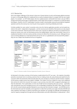 > Study Policy and Regulatory Framework for Governing Internet Applications
© Detecon International GmbH/TRA Bahrain42
4.2.2	 Revenue loss
One of the bigger challenges of the internet is that since it lowers barriers to entry and leverages global economies
of scale it is increasingly difficult for traditional firms as well as localized entities to compete with the new market
players. For example – an OTT Media player who has a global presence will benefit from lower costs per MB for
storage and hosting and be able to negotiate better content deals with providers in comparison to small specialized
local players. However, the OTT media player’s business model is only possible using access provided by regulated
operators and thus this revenue loss must be part of any equation concerning wholesale price levels.
A further problem for some nations’ economies arises since the internet application provider can be located any-
where in the world – independent of geography - and the macroeconomic benefits of the business are only enjoyed
in their land of domicile. National governments which raise corporate tax (Bahrain and UAE are excepted here) are
losing tax revenue since users are purchasing services from global players rather than local entities, there are no
employment benefits in the host country and also no knock-on effects from the business as such. Although the tax
issues are being debated at an international level and can be seen as a globalization and structural shift problem –
they are not a subject that should be the focus of regulators.
OTT Comms OTT Media CommerceContent Services
Target customers
Social Media
Private users;
Expanding into
business users with
VoIP now
Private users Businesses and
private users
B2C
Private and
corporate users.
Mainly Businesses
B2B;
Private users too
Mainly private users
Revenue sources
Services often free of
charge;
Connection to PSTN
against payment;
IM annual
subscription fee
Basic services often
free of charge;
Advertising;
Subscriptions;
Pay per use
Margins
Transaction fees
Advertising
(targeted due to
knowledge of user);
Pay per click;
Auctioned key work
references
Volume-based
pricing;
Time-based pricing;
Subscriptions
Advertising (targeted
due to knowledge of
user);
Product placement
Strategy
Substitute trad. Telco
services with low/no
pricing strategy –
once market share
gained, pricing
models expected to
change
New services
enabled by internet.
Provide videos and
music on demand.
Substitute for
MP3/CDs/radio/vide
o shops/payTV
Marketplaces.
Substitute/ add’l
sales channel for
trad. Shops;
Facilitate int’l
commerce
Facilitate int’l
payment
New services
enabled by internet
network effects.
Gaming substitute
for “trad” gaming
Outsource IT
storage and provide
alternative bus
models for software/
platform/infrastructur
e provision.
Substitute trad
business models
New services
enabled by internet
network effects.
Collect and sell
knowledge about
individuals for
advertising and
market research.
Figure 35: Business models of Internet Application Providers (Source: Detecon)
As illustrated in the above summary of the business models behind the OTT use cases – the majority of providers
presently concentrate more on winning customers than on making money. By using infrastructure paid for by the
consumer within the framework of flat-rate data plans the costs are kept to a minimum and the investors’ valuation
of the business models ensures that capital is available. This model is the kiss of death for many more traditional
telco services for which the consumer has to pay on a per-use basis, but which offer no apparent advantages over
their free alternative. This is particularly so in the case of VoIP services (competing with voice services – specifically
with international voice) and messaging services such as WhatsApp (competing with SMS). When Skype first took
off in the UK, several network operators blocked its use as they saw their revenues in danger – but OFCOM and the
EU intervened and used net neutrality as the argument to make them provide access again. Recently OFCOM and
other regulators have begun to distance themselves from absolute net neutrality by publically acknowledging the
need for capacity management through both price differentiation and traffic differentiation in peak periods – which
 