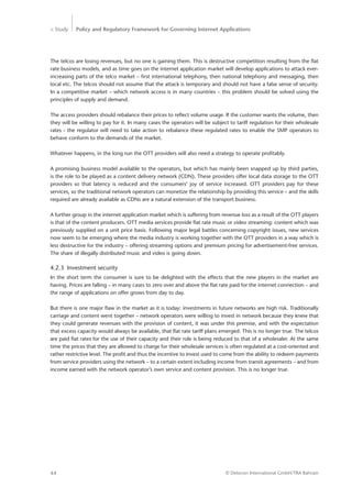 > Study Policy and Regulatory Framework for Governing Internet Applications
© Detecon International GmbH/TRA Bahrain44
The telcos are losing revenues, but no one is gaining them. This is destructive competition resulting from the flat
rate business models, and as time goes on the internet application market will develop applications to attack ever-
increasing parts of the telco market – first international telephony, then national telephony and messaging, then
local etc. The telcos should not assume that the attack is temporary and should not have a false sense of security.
In a competitive market – which network access is in many countries – this problem should be solved using the
principles of supply and demand.
The access providers should rebalance their prices to reflect volume usage. If the customer wants the volume, then
they will be willing to pay for it. In many cases the operators will be subject to tariff regulation for their wholesale
rates - the regulator will need to take action to rebalance these regulated rates to enable the SMP operators to
behave conform to the demands of the market.
Whatever happens, in the long run the OTT providers will also need a strategy to operate profitably.
A promising business model available to the operators, but which has mainly been snapped up by third parties,
is the role to be played as a content delivery network (CDN). These providers offer local data storage to the OTT
­providers so that latency is reduced and the consumers’ joy of service increased. OTT providers pay for these
­services, so the traditional network operators can monetize the relationship by providing this service – and the skills
required are already available as CDNs are a natural extension of the transport business.
A further group in the internet application market which is suffering from revenue loss as a result of the OTT players
is that of the content producers. OTT media services provide flat rate music or video streaming: content which was
previously supplied on a unit price basis. Following major legal battles concerning copyright issues, new services
now seem to be emerging where the media industry is working together with the OTT providers in a way which is
less destructive for the industry – offering streaming options and premium pricing for advertisement-free services.
The share of illegally distributed music and video is going down.
4.2.3	 Investment security
In the short term the consumer is sure to be delighted with the effects that the new players in the market are
­having. Prices are falling – in many cases to zero over and above the flat rate paid for the internet connection – and
the range of applications on offer grows from day to day.
But there is one major flaw in the market as it is today: investments in future networks are high risk. Traditionally
carriage and content went together – network operators were willing to invest in network because they knew that
they could generate revenues with the provision of content, it was under this premise, and with the expectation
that excess capacity would always be available, that flat rate tariff plans emerged. This is no longer true. The telcos
are paid flat rates for the use of their capacity and their role is being reduced to that of a wholesaler. At the same
time the prices that they are allowed to charge for their wholesale services is often regulated at a cost-oriented and
rather restrictive level. The profit and thus the incentive to invest used to come from the ability to redeem payments
from service providers using the network – to a certain extent including income from transit agreements – and from
income earned with the network operator’s own service and content provision. This is no longer true.
 