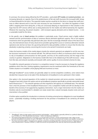Policy and Regulatory Framework for Governing Internet Applications Study <
45© Detecon International GmbH/TRA Bahrain
In summary: the services being offered by the OTT providers – particularly OTT media and content provision - are
increasing demands on capacity. Due to the predominance of flat rate tariff structures this increased traffic brings
no financial benefit for the telcos. The expected market reaction would be for the telcos to change their tariff struc-
tures to reflect demand and to cover the costs necessary for new investments – but either the regulation of their
tariffs is stopping them from doing this, or they are consciously delaying an improvement in their situation in the
hope that the OTT services will be seen as being destructive for the market and will be banned by the regulator.
Whatever the reasoning, the present situation – with increased capacity demands and no related income – is not
a sustainable model for the telcos.
In the specific case of cloud services this problem is particularly acute. Cloud services need a highly resilient
network and the synchronization of data to numerous devices demands significant capacity. This in turn requires
investments which are generally only paid back after years. But the increasingly wholesale nature of the telco’s busi-
ness, the international nature of many cloud service providers (giving them access to numerous alternative network
operators) and, last but not least, the upcoming demand for data portability combine to ensure that the telco has
absolutely no planning certainty concerning the income to be earned if investments are made.
Unless the business models of the market players (mainly the network operators) are adapted to suit the new mar-
ket structures investments in the network will ebb. This will have knock on effects on businesses which have learnt
to rely on broadband communications for their growth, and thus on the overall economy and the image of the
country in question. Adaptations to the business model refer here to the rebalancing of the tariff structures – away
from flat rates and network neutrality and towards traffic and/or quality of service-oriented schemes for data.
To enable the network operators to function in a competitive manner it may be necessary to change the regulatory
guidelines which they face. Existing regulatory requirements must be reassessed within the framework of the new
market situation to re-establish a level playing field and incentives to invest.
Although broadband91
access markets are generally subject to normal competitive conditions, some nations have
decided that measures have to be taken if the development of broadband is to be optimized in their market.
One option is the structural separation of the markets for network provision and service provision. Australia and
Singapore have both chosen this option and set up broadband companies specifically to provide nationwide broad-
band infrastructure.92 93
The network operators are then required to sell capacity on a wholesale basis. The rationale
here is that the provision of the broadband infrastructure is not a competitive market and will not develop to the
benefit of the economy if not supported by regulatory intervention. Such a major intervention into the market can
therefore only be recommended if a detailed cost study reveals that a natural monopoly situation exists and such
intervention is thus justified.
A further option would be the introduction or extension of existing universal service obligations to cover broadband
access – potentially including a funding mechanism for the provision of broadband to be carried by all market
players.
91
	 “Broadband” refers to high speed communications technologies – which speed is generally defined as a political objective, 	
	 e.g. 50 Mbit/s for 75% Households (Germany), 1 Gbit/s for businesses (Bahrain).
92
	 The National Broadband Network in Australia is to provide 93% of homes, schools and businesses with a fiber-to-the-
	 premises broadband connection of up to 100 Mbit/s. The other 7% are to be served with wireless and satellite connections.
93
	 The Next Generation NBN in Singapore has separate companies providing dark fiber network and ducts (“Opennet”) and 	
	 active infrastructure (“Nucleus Connect”), while the services are provided to the users by retail service providers (RSPs).
 