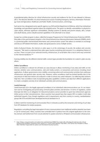 > Study Policy and Regulatory Framework for Governing Internet Applications
© Detecon International GmbH/TRA Bahrain48
A presidential policy directive for critical infrastructure security and resilience for the US was released in February
2013. The directive identifies 16 critical infrastructure sectors including Emergency Services, Information Technolo-
gy, Food and Agriculture, Healthcare and Public Health, Communications, and Energy.
Each sector has a designated sector-specific agency, e.g. DHS and the Department of Defense, which has ­institutional
knowledge and specialized expertise about the assigned sector. The goal is to identify vulnerabilities to physical or
cyber attacks, eliminate significant vulnerabilities, develop systems to identify and prevent attacks; alert, contain
and rebuff attacks; and to rebuild essential capabilities in the aftermath of an attack.
Europe has a similar program in place, called the European Programme for Critical Infrastructure Protection (EPCIP).
One pillar of this pan-European program is the Critical Infrastructure Warning Information Network (CIWIN) which
is a protected public internet-based information and communication system that allows its members to exchange
and discuss CIP-related information, studies and good practice across multiple sectors.
Aside of physical threats, the internet or cyber space is at the centerstage of security risk analysis and concrete
measures. “We need to understand that cyber space touches everything and everyone. It is a ubiquitous feature of
our lives. There is no part of our national economy, infrastructure, or social fabric that is not in some way connected
to the internet backbone.”96
Gaining visibility into the different internet traffic content types provides the foundation of a nation’s cyber security
efforts.
Online Surveillance
Online surveillance is relevant for all listed use cases because it allows monitoring of any data and traffic on the
internet, whether voice communications, web and media content, or transactions and services including cloud
applications. It allows governments more visibility concerning online and communication activities that could pose
infrastructure and general cyber security risks. However, online surveillance itself has limited benefits due to the
vast amount of data that needs to be analyzed in order to extract any useful indicators. So-called big data solutions
help here. New surveillance tools incorporating big data capabilities combine user data from different applications
to create a complete overview of an individual’s activities and communications.
Lawful Intercept
Lawful Intercept (LI) is the legally approved surveillance of an individual’s telecommunications use. It is an impor-
tant tool for investigating and prosecuting criminal (cyber) activities and terrorism. In terms of regulation, Lawful
Intercept (LI) refers to an obligation for telecommunications service providers to grant law enforcement agencies
(LEAs) access to their network/services. Most countries have passed laws that require ISPs to enable LI with duly
authorized requests. Even though regulations and LI requirements vary from country to country, standardization
groups like ETSI and ANSI have developed technical standards for LI.
LI allows real-time monitoring of communication flow in networks as well as the extraction and mining of such data
from ISP databases for analysis purposes.
Regulations controlling the legal interception of voice communications over traditional wireline networks have been
in use for several years. Many countries have amended their LI policies from this original application to the wire-
less domain and furthermore from circuit-switched to packet-switched or IP-based communication infrastructure.
96
	 http://blogs.computerworld.com/cybercrime-and-hacking/22800/10-yrs-later-dhs-still-plagued-cybersecurity-critical-		
	 infrastructure-problems Testimony from retired U.S. Coast Guard Admiral Thad Allen, now Senior Vice President at Booz 	
	 Allen Hamilton responsible for Justice and Homeland Security business.
 