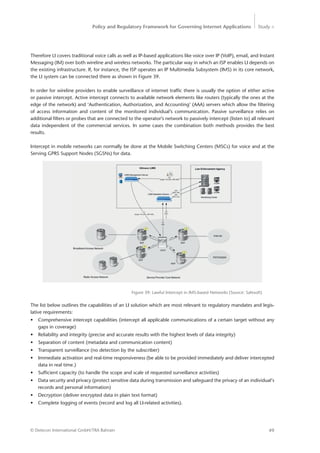 Policy and Regulatory Framework for Governing Internet Applications Study <
49© Detecon International GmbH/TRA Bahrain
Therefore LI covers traditional voice calls as well as IP-based applications like voice over IP (VoIP), email, and Instant
Messaging (IM) over both wireline and wireless networks. The particular way in which an ISP enables LI depends on
the existing infrastructure. If, for instance, the ISP operates an IP Multimedia Subsystem (IMS) in its core network,
the LI system can be connected there as shown in Figure 39.
In order for wireline providers to enable surveillance of internet traffic there is usually the option of either active
or passive intercept. Active intercept connects to available network elements like routers (typically the ones at the
edge of the network) and ‘Authentication, Authorization, and Accounting’ (AAA) servers which allow the filtering
of ­access information and content of the monitored individual’s communication. Passive surveillance relies on
­additional filters or probes that are connected to the operator’s network to passively intercept (listen to) all relevant
data independent of the commercial services. In some cases the combination both methods provides the best
results.
Intercept in mobile networks can normally be done at the Mobile Switching Centers (MSCs) for voice and at the
Serving GPRS Support Nodes (SGSNs) for data.
Figure 39: Lawful Intercept in IMS-based Networks (Source: Safesoft)
The list below outlines the capabilities of an LI solution which are most relevant to regulatory mandates and legis-
lative requirements:
•	 Comprehensive intercept capabilities (intercept all applicable communications of a certain target without any
gaps in coverage)
•	 Reliability and integrity (precise and accurate results with the highest levels of data integrity)
•	 Separation of content (metadata and communication content)
•	 Transparent surveillance (no detection by the subscriber)
•	 Immediate activation and real-time responsiveness (be able to be provided immediately and deliver intercepted
data in real time.)
•	 Sufficient capacity (to handle the scope and scale of requested surveillance activities)
•	 Data security and privacy (protect sensitive data during transmission and safeguard the privacy of an individual‘s
records and personal information)
•	 Decryption (deliver encrypted data in plain text format)
•	 Complete logging of events (record and log all LI-related activities).
 