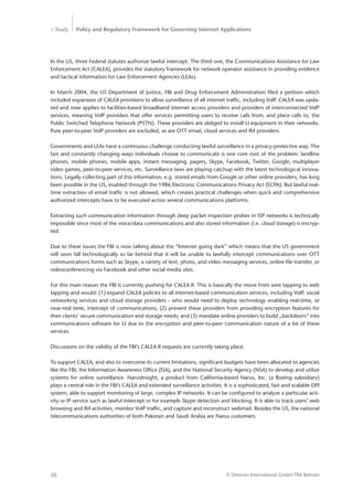 > Study Policy and Regulatory Framework for Governing Internet Applications
© Detecon International GmbH/TRA Bahrain50
In the US, three Federal statutes authorize lawful intercept. The third one, the Communications Assistance for Law
Enforcement Act (CALEA), provides the statutory framework for network operator assistance in providing evidence
and tactical information for Law Enforcement Agencies (LEAs).
In March 2004, the US Department of Justice, FBI and Drug Enforcement Administration filed a petition which
included expansion of CALEA provisions to allow surveillance of all internet traffic, including VoIP. CALEA was upda-
ted and now applies to facilities-based broadband internet access providers and providers of interconnected VoIP
services, meaning VoIP providers that offer services permitting users to receive calls from, and place calls to, the
Public Switched Telephone Network (PSTN). These providers are obliged to install LI equipment in their networks.
Pure peer-to-peer VoIP providers are excluded, as are OTT email, cloud services and IM providers.
Governments and LEAs have a continuous challenge conducting lawful surveillance in a privacy-protective way. The
fast and constantly changing ways individuals choose to communicate is one core root of the problem: landline
phones, mobile phones, mobile apps, instant messaging, pagers, Skype, Facebook, Twitter, Google, multiplayer
video games, peer-to-peer services, etc. Surveillance laws are playing catchup with the latest technological innova-
tions. Legally collecting part of this information, e.g. stored emails from Google or other online providers, has long
been possible in the US, enabled through the 1986 Electronic Communications Privacy Act (ECPA). But lawful real-
time extraction of email traffic is not allowed, which creates practical challenges when quick and comprehensive
authorized intercepts have to be executed across several communications platforms.
Extracting such communication information through deep packet inspection probes in ISP networks is technically
impossible since most of the voice/data communications and also stored information (i.e. cloud storage) is encryp-
ted.
Due to these issues the FBI is now talking about the “Internet going dark” which means that the US government
will soon fall technologically so far behind that it will be unable to lawfully intercept communications over OTT
communications forms such as Skype, a variety of text, photo, and video messaging services, online file transfer, or
videoconferencing via Facebook and other social media sites.
For this main reason the FBI is currently pushing for CALEA II. This is basically the move from wire tapping to web
tapping and would: (1) expand CALEA policies to all internet-based communication services, including VoIP, social
networking services and cloud storage providers - who would need to deploy technology enabling real-time, or
near-real time, intercept of communications; (2) prevent these providers from providing encryption features for
their clients’ secure communication and storage needs; and (3) mandate online providers to build „backdoors“ into
communications software for LI due to the encryption and peer-to-peer communication nature of a lot of these
services.
Discussions on the validity of the FBI’s CALEA II requests are currently taking place.
To support CALEA, and also to overcome its current limitations, significant budgets have been allocated to agencies
like the FBI, the Information Awareness Office (ISA), and the National Security Agency (NSA) to develop and utilize
systems for online surveillance. NarusInsight, a product from California-based Narus, Inc. (a Boeing subsidiary)
plays a central role in the FBI’s CALEA and extended surveillance activities. It is a sophisticated, fast and scalable DPI
system, able to support monitoring of large, complex IP networks. It can be configured to analyze a particular acti-
vity or IP service such as lawful intercept or for example Skype detection and blocking. It is able to track users’ web
browsing and IM activities, monitor VoIP traffic, and capture and reconstruct webmail. Besides the US, the national
telecommunications authorities of both Pakistan and Saudi Arabia are Narus customers.
 