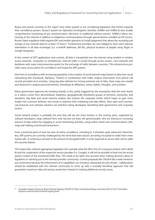 Policy and Regulatory Framework for Governing Internet Applications Study <
51© Detecon International GmbH/TRA Bahrain
Russia and several countries in the region have either passed or are considering legislation that further expands
their surveillance powers. Russia’s System for Operative Investigative Activities (SORM and SORM-2) laws enable
comprehensive monitoring of any communication, electronic or traditional without warrant. SORM-2 allows mo-
nitoring of the internet in addition to telephone communications through special devices installed on ISP servers.
Russia’s latest regulation draft requires ISPs and mobile operators to install equipment that allows the recording and
storage of any network data for at least 12 hours.97
Furthermore providers are now obliged to store user’s identity
information in all data exchanges (i.e. e-mail/IP addresses, IM IDs, physical locations of people using Skype or
Google Hangouts).
In the context of OTT applications and content, all data is transported over the internet using wireline or wireless
access networks, computers or smartphones. Internet traffic is routed through access routers, core networks and
backbone with many interconnection points for the exchange of traffic between countries. This infrastructure pro-
vides many access points for surveillance and respective DPI systems.
One form of surveillance with increasing popularity is the creation of social network maps based on data from social
networking sites (Facebook, MySpace, Twitter) in combination with traffic analysis information from phone call
records provided via LI activities. Using big data software for mining extensive sets of data, these maps are created
and dissected to analyse personal interests, friendships & affiliations, wants, beliefs, thoughts, and activities.
Many government agencies are investing heavily in this, partly triggered by the assumption that the main ­threat
to a nation comes from decentralized, leaderless, geographically distributed groups of terrorists, extremists, and
­dissidents. Big Data and social network analysis also interest the corporate world, which hopes to gain more
­insight into customer behavior and trends to optimize their marketing and sales efforts. New open and commer-
cial ­protocols and software solutions are therefore being developed, benefiting both government and corporate
sectors.
Social network analysis is probably the area that will see the most traction in the coming years, supported by
software developers, large software firms and, last but not least, the general public who are sharing an increasing
amount of data online by engaging in social networking activities, using online media and communications offe-
rings and making commercial transactions.
From a technical point of view the area of online surveillance, including LI, is therefore quite advanced. Neverthe-
less, DPI systems are currently challenged by the trend that web sessions are being encrypted to make them more
hacker-safe. A continuous increase in the amount of encrypted traffic is to be expected as service after service adds
this security feature.
This means that, without appropriate legislation (for example what the FBI in the US is trying to achieve with CALEA
II) and the cooperation of the respective service provider (i.e. Google), it will not be possible to look into the actual
packet content of the monitored traffic flow. This needs to be taken into account when making decisions about LI
legislation or reaching out to the internet provider community. Current proposals like CALEA II also create tremend-
ous controversy because the enforcement of LI capabilities can introduce substantial security threats - ­collaboration
should be established with the internet community to come up with a mutually beneficial approach that still
­guarantees maximum data and privacy protection instead of creating additional security issues.
97
	 Snowden Inspires Russia to Boost Internet Spying (10/2013) http://www.bloomberg.com/news/2013-10-21/snowden-	
	inspires-russia-to-boost-internet-spying.html
 