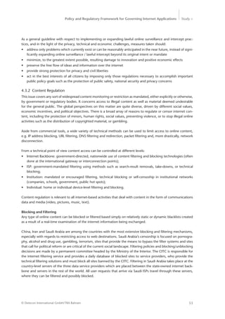 Policy and Regulatory Framework for Governing Internet Applications Study <
53© Detecon International GmbH/TRA Bahrain
As a general guideline with respect to implementing or expanding lawful online surveillance and intercept prac-
tices, and in the light of the privacy, technical and economic challenges, measures taken should:
•	 address only problems which currently exist or can be reasonably anticipated in the near future, instead of signi-
ficantly expanding online surveillance / lawful intercept beyond its original intent or mandate
•	 minimize, to the greatest extent possible, resulting damage to innovation and positive economic effects
•	 preserve the free flow of ideas and information over the internet
•	 provide strong protection for privacy and civil liberties
•	 act in the best interests of all citizens by imposing only those regulations necessary to accomplish important
public policy goals such as the protection of public safety, national security and privacy concerns
4.3.2	 Content Regulation
This issue covers any sort of widespread content monitoring or restriction as mandated, either explicitly or otherwise,
by government or regulatory bodies. It concerns access to illegal content as well as material deemed ­undesirable
for the general public. The global perspectives on this matter are quite diverse, driven by different social values,
economic incentives, and political objectives. There is a broad array of reasons to regulate or censor internet con-
tent, including the protection of minors, human rights, social values, preventing violence, or to stop illegal online
activities such as the distribution of copyrighted material, or gambling.
Aside from commercial tools, a wide variety of technical methods can be used to limit access to online content,
e.g. IP address blocking, URL filtering, DNS filtering and redirection, packet filtering and, more drastically, network
disconnection.
From a technical point of view content access can be controlled at different levels:
•	 Internet Backbone: government-directed, nationwide use of content filtering and blocking technologies (often
done at the international gateway or interconnection points);
•	 ISP: government-mandated filtering using methods such as search-result removals, take-downs, or technical
blocking;
•	 Institution: mandated or encouraged filtering, technical blocking or self-censoship in institutional networks
(companies, schools, government, public hot spots);
•	 Individual: home or individual device-level filtering and blocking.
Content regulation is relevant to all internet-based activities that deal with content in the form of communications
data and media (video, pictures, music, text).
Blocking and Filtering
Any type of online content can be blocked or filtered based simply on relatively static or dynamic blacklists created
as a result of a real-time examination of the internet information being exchanged.
China, Iran and Saudi Arabia are among the countries with the most extensive blocking and filtering mechanisms,
especially with regards to restricting access to web destinations. Saudi Arabia’s censorship is focused on pornogra-
phy, alcohol and drug use, gambling, terrorism, sites that provide the means to bypass the filter systems and sites
that call for political reform or are critical of the current social landscape. Filtering policies and blocking/unblocking
decisions are made by a permanent committee headed by the Ministry of the Interior. The CITC is responsible for
the internet filtering service and provides a daily database of blocked sites to service providers, who provide the
technical filtering solutions and must block all sites banned by the CITC. Filtering in Saudi Arabia takes place at the
country-level servers of the three data service providers which are placed between the state-owned internet back-
bone and servers in the rest of the world. All user requests that arrive via Saudi ISPs travel through these servers,
where they can be filtered and possibly blocked.
 