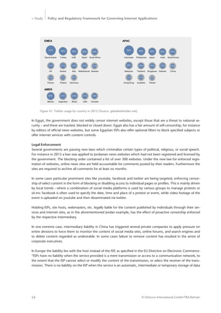 > Study Policy and Regulatory Framework for Governing Internet Applications
© Detecon International GmbH/TRA Bahrain54
In Egypt, the government does not widely censor internet websites, except those that are a threat to national se-
curity – and these are tracked, blocked or closed down. Egypt also has a fair amount of self-censorship, for instance
by editors of official news websites, but some Egyptian ISPs also offer optional filters to block specified subjects or
offer internet services with content controls.
Legal Enforcement
Several governments are passing new laws which criminalize certain types of political, religious, or social speech.
For instance in 2013 a ban was applied to Jordanian news websites which had not been registered and licensed by
the government. The blocking order contained a list of over 300 websites. Under the new law for enforced regis-
tration of websites, online news sites are held accountable for comments posted by their readers. Furthermore the
sites are required to archive all comments for at least six months.
In some cases particular prominent sites like youtube, facebook and twitter are being targeted, enforcing censor-
ship of select content in the form of blocking or disabling access to individual pages or profiles. This is mainly driven
by local trends - where a combination of social media platforms is used by various groups to manage protests or
sit-ins: facebook is often used to specify the date, time and place of a protest or event, while video footage of the
event is uploaded on youtube and then disseminated via twitter.
Holding ISPs, site hosts, webmasters, etc. legally liable for the content published by individuals through their ser-
vices and internet sites, as in the aforementioned Jordan example, has the effect of proactive censorship enforced
by the respective intermediary.
In one extreme case, intermediary liability in China has triggered several private companies to apply pressure on
entire divisions to force them to monitor the content of social media sites, online forums, and search engines and
to delete content regarded as undesirable. In some cases failure to remove content has resulted in the arrest of
corporate executives.
In Europe the liability lies with the host instead of the ISP, as specified in the EU Directive on Electronic Commerce:
“ISPs have no liability when the service provided is a mere transmission or access to a communication network, to
the extent that the ISP cannot select or modify the content of the transmission, or select the receiver of the trans-
mission. There is no liability on the ISP when the service is an automatic, intermediate or temporary storage of data
Figure 41: Twitter usage by country in 2012 (Source: globalwebindex.net)
EMEA
51% 39% 34% 30% 25%
21% 21% 18% 15% 10%
7% 6%
Saudi Arabia Turkey UAE Spain South Africa
UK Russia Italy Netherlands Sweden
France Poland Germany
APAC
49% 39% 36% 33% 31%
28% 16% 15% 13%
Indonesia Philippines Japan India South Korea
Malaysia Thailand Singapore Vietnam China
Hong Kong Australia Taiwan
10%
30%
12% 12% 5%
AMER
35%
Mexico
31%
Argentina
24%
Brazil
21%
USA
18%
Canada
 