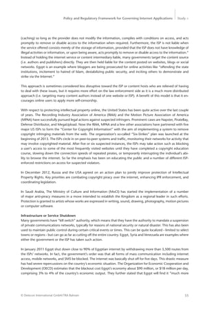 Policy and Regulatory Framework for Governing Internet Applications Study <
55© Detecon International GmbH/TRA Bahrain
(caching) so long as the provider does not modify the information, complies with conditions on access, and acts
promptly to remove or disable access to the information when required. Furthermore, the ISP is not liable when
the service offered consists merely of the storage of information, provided that the ISP does not have knowledge of
illegal activities or information, or upon being aware, acts promptly to remove or disable access to the information.”
Instead of holding the internet service or content intermediary liable, many governments target the content source
(i.e. authors and publishers) directly. They are then held liable for the content posted on websites, blogs or social
networks. Egypt is an example where bloggers are being prosecuted for online activities like “offending the state
institutions, incitement to hatred of Islam, destabilizing public security, and inciting others to demonstrate and
strike via the Internet.”
This approach is sometimes considered less disruptive toward the ISP or content hosts who are relieved of having
to deal with these issues, but it requires more effort on the law enforcement side as it is a much more distributed
approach (i.e. targeting many content authors instead of one website or ISP). A benefit of this model is that it en-
courages online users to apply more self-censorship.
With respect to protecting intellectual property online, the United States has been quite active over the last ­couple
of years. The Recording Industry Association of America (RIAA) and the Motion Picture Association of America
(MPAA) have successfully pursued legal actions against suspected infringers. Prominent cases are Napster, PirateBay,
Defense Distributor, and MegaUpload. Now the RIAA, MPAA and a few other associations have partnered with five
major US ISPs to form the “Center for Copyright Information” with the aim of implementing a system to remove
copyright infringing materials from the web. The organization’s so-called “Six-Strikes” plan was launched at the
beginning of 2013. The ISPs circle in on peer-to-peer systems and traffic, monitoring their networks for activity that
may involve copyrighted material. After five or six suspected instances, the ISPs may take action such as blocking
a user’s access to some of the most frequently visited websites until they have completed a copyright education
course, slowing down the connection speeds of repeated pirates, or temporarily interrupting the individual’s abi-
lity to browse the internet. So far the emphasis has been on educating the public and a number of different ISP-
enforced restrictions on access for suspected violators.
In December 2012, Russia and the USA agreed on an action plan to jointly improve protection of Intellectual
Property Rights. Key priorities are combating copyright piracy over the internet, enhancing IPR enforcement, and
coordinating legislation.
In Saudi Arabia, The Ministry of Culture and Information (MoCI) has started the implementation of a number
of ­major anti-piracy measures in a move intended to establish the Kingdom as a regional leader in such efforts.
­Protection is granted to artists whose works are expressed in writing, sound, drawing, photography, motion ­pictures
or computer software.
Infrastructure or Service Shutdown
Many governments have “kill switch” authority, which means that they have the authority to mandate a suspension
of private communications networks, typically for reasons of national security or natural disaster. This has also been
used to maintain public control during certain critical events or times. This can be quite localized - limited to select
towns or regions - but can go as far as cutting off the entire country. Egypt, Syria and Venezuela are examples where
either the government or the ISP has taken such action.
In January 2011 Egypt shut down close to 90% of Egyptian internet by withdrawing more than 3,500 routes from
the ISPs’ networks. In fact, the government’s order was that all forms of mass communication including internet
access, mobile networks, and SMS be blocked. The internet was basically shut off for five days. This drastic measure
has had severe repercussions on the country’s economic situation. The Organization for Economic Cooperation and
Development (OECD) estimates that the blackout cost Egypt’s economy about $90 million, or $18 million per day,
comprising 3% to 4% of the country’s economic output. They further stated that Egypt will find it “much more
 