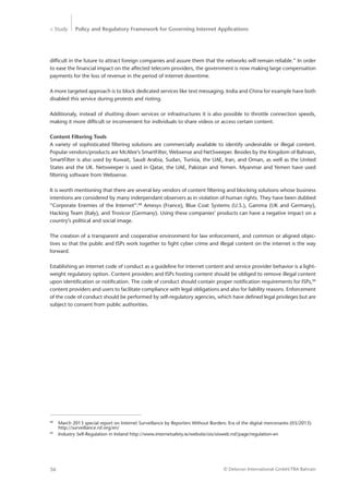 > Study Policy and Regulatory Framework for Governing Internet Applications
© Detecon International GmbH/TRA Bahrain56
difficult in the future to attract foreign companies and assure them that the networks will remain reliable.” In order
to ease the financial impact on the affected telecom providers, the government is now making large compensation
payments for the loss of revenue in the period of internet downtime.
A more targeted approach is to block dedicated services like text messaging. India and China for example have both
disabled this service during protests and rioting.
Additionaly, instead of shutting down services or infrastructures it is also possible to throttle connection speeds,
making it more difficult or inconvenient for individuals to share videos or access certain content.
Content Filtering Tools
A variety of sophisticated filtering solutions are commercially available to identify undesirable or illegal content.
Popular vendors/products are McAfee’s SmartFilter, Websense and NetSweeper. Besides by the Kingdom of Bahrain,
SmartFilter is also used by Kuwait, Saudi Arabia, Sudan, Tunisia, the UAE, Iran, and Oman, as well as the United
States and the UK. Netsweeper is used in Qatar, the UAE, Pakistan and Yemen. Myanmar and Yemen have used
filtering software from Websense.
It is worth mentioning that there are several key vendors of content filtering and blocking solutions whose business
intentions are considered by many inderpendant observers as in violation of human rights. They have been dubbed
“Corporate Enemies of the Internet”:98
Amesys (France), Blue Coat Systems (U.S.), Gamma (UK and Germany),
Hacking Team (Italy), and Trovicor (Germany). Using these companies’ products can have a negative impact on a
country’s political and social image.
The creation of a transparent and cooperative environment for law enforcement, and common or aligned objec-
tives so that the public and ISPs work together to fight cyber crime and illegal content on the internet is the way
forward.
Establishing an internet code of conduct as a guideline for internet content and service provider behavior is a light-
weight regulatory option. Content providers and ISPs hosting content should be obliged to remove illegal content
upon identification or notification. The code of conduct should contain proper notification requirements for ISPs,99
content providers and users to facilitate compliance with legal obligations and also for liability reasons. Enforcement
of the code of conduct should be performed by self-regulatory agencies, which have defined legal privileges but are
subject to consent from public authorities.
98
	 March 2013 special report on Internet Surveillance by Reporters Without Borders: Era of the digital mercenaries (03/2013) 	
	http://surveillance.rsf.org/en/
99
	 Industry Self-Regulation in Ireland http://www.internetsafety.ie/website/ois/oisweb.nsf/page/regulation-en
 