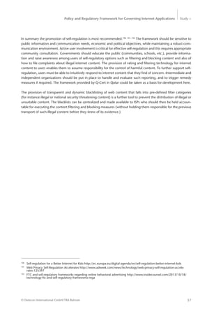 Policy and Regulatory Framework for Governing Internet Applications Study <
57© Detecon International GmbH/TRA Bahrain
100
	 Self-regulation for a Better Internet for Kids http://ec.europa.eu/digital-agenda/en/self-regulation-better-internet-kids
101
	 Web Privacy Self-Regulation Accelerates http://www.adweek.com/news/technology/web-privacy-self-regulation-accele-	
	rates-125397
102
	 FTC and self-regulatory frameworks regarding online behavioral advertising http://www.insidecounsel.com/2013/10/18/	
	 technology-ftc-and-self-regulatory-frameworks-rega 	 	 	 	
In summary the promotion of self-regulation is most recommended.100, 101, 102
The framework should be sensitive to
public information and communication needs, economic and political objectives, while maintaining a robust com-
munication environment. Active user involvement is critical for effective self-regulation and this requires ­appropriate
community consultation. Governments should educate the public (communities, schools, etc.), provide informa-
tion and raise awareness among users of self-regulatory options such as filtering and blocking content and also of
how to file complaints about illegal internet content. The provision of rating and filtering technology for internet
content to users enables them to assume responsibility for the control of harmful content. To further support self-
regulation, users must be able to intuitively respond to internet content that they find of concern. Intermediate and
independent organizations should be put in place to handle and evaluate such reporting, and to trigger remedy
measures if required. The framework provided by Q-Cert in Qatar could be taken as a basis for development here.
The provision of transparent and dynamic blacklisting of web content that falls into pre-defined filter categories
(for instance illegal or national security threatening content) is a further tool to prevent the distribution of illegal or
unsuitable content. The blacklists can be centralized and made available to ISPs who should then be held accoun-
table for executing the content filtering and blocking measures (without holding them responsible for the previous
transport of such illegal content before they knew of its existence.)
 