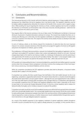 > Study Policy and Regulatory Framework for Governing Internet Applications
© Detecon International GmbH/TRA Bahrain58
5.	 Conclusions and Recommendations
5.1	Conclusions
The international dynamics of the internet will not be halted by national regulations. A major enabler of the net’s
development has indeed been the lack of regulation that it has faced to date. The regulator’s objectives must be
to catalyse additional opportunities offered by the internet to the benefit of the consumer and to support compe-
tition. While avoiding the trap of regarding the internet as a threat, a further regulatory task must be to facilitate
the reduction or minimization of internet-driven risks in the areas of security and data protection – both from the
consumers’ and from the nation’s point of view.
One negative effect of the internet revolution is the loss of data control. The likelihood of accidental or intentional
disclosure of personal or classified information continues to increase. The research has revealed that there are in-
creasing risks affecting users’ online data, but that regulators worldwide are working on measures to improve the
consumers’ protection from these risks. The output of this activity can be used by the GCC to develop its own data
protection legislation.
In terms of malicious attacks on the internet, beyond the introduction of cybercrime laws the most important
measure is to increase consumer awareness of the risks and to encourage the suppliers of services to self-regulate
and prevent the dispersion of malware, spam or similar.
The proliferation of IP-based telecommunication networks has facilitated the decoupling of application and net-
work layers and enabled OTT providers to deliver their content and applications directly to end users. Structural
change always leads to the need for new business models, for a letting go of old practices and the welcoming of
new opportunities.The tendency to accuse the OTT providers of being “free riders” in the transport market is not
entirely accurate. The operators are paid for the transport of the data – albeit a flat rate from the user.
OTT providers are compounding the telcos’ commercial problems by using this flat rate tariffed capacity to provide
services (often free of charge) in direct competition to the telcos’ services, thus eroding some of their most impor-
tant revenue sources (e.g. international telephony and sms services).
While the competition provided by the OTT application providers does lead to disruption, a functional market
should be able to adapt to the new situation.
If competition was working, the telcos would change their tariff plans in line with market demand. As this is not
happening, competition is apparently dysfunctional. The research shows that this is a situation found ­throughout
the world and for which there is not yet a patent solution – although the root cause apparently lies in the combina-
tion of flat rate tariffs based on business plan assumptions that no longer hold true in combination with apparently
non-sustainable competition from OTT players and regulatory obligations which make it impossible for the telcos
to react freely to the commercial changes demanded of them. It must be a central regulatory task to analyse this
dysfunctionality thoroughly and to introduce measures to eradicate the problem.
Competitive principles should also ensure that broadband infrastructure will be built and operated where ­demanded
and to the commercially feasible extent. The commercially feasible extent may however not be the extent needed
to satisfy political goals. International examples show that in this case the provision of the broadband infrastructure
may be organized as a state-run business, or further infrastructure may be subsidized either through direct govern-
ment intervention or through obligations placed on operators.
As a result of the detailed assessment of the regulatory treatment of internet application markets throughout
the world it can be concluded that the GCC region is already advanced. For example, in most countries there is
 