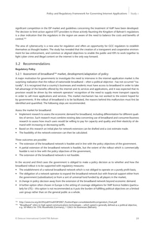 Policy and Regulatory Framework for Governing Internet Applications Study <
59© Detecon International GmbH/TRA Bahrain
­significant competition in the ISP market and guidelines concerning the treatment of VoIP have been developed.
The ­decision to limit action against OTT providers to those actively flaunting the Kingdom of Bahrain’s regulations
is a clear indication that the regulators in the region are aware of the need to balance the costs and benefits of
­control.103
The area of cybersecurity is a new area for regulators and offers an opportunity for GCC regulators to establish
themselves as thought leaders. The study has revealed that the creation of a transparent and cooperative environ-
ment for law enforcement, and common or aligned objectives to enable the public and ISPs to work together to
fight cyber crime and illegal content on the internet is the only way forward.
5.2	Recommendations
Regulatory Policy
5.2.1	 Assessment of broadband104
market, development/adaptation of policy
A major motivation for governments to investigate the need to intervene in the internet application market is the
surprising realization that the rollout of nationwide broadband – often a political objective - has not occurred “na-
turally”. It is recognized that a country’s businesses and residents must have access to broadband in order to take
full advantage of the benefits offered by the internet and its services and applications, and it was expected that its
provision would be driven by the network operators’ recognition of the need to supply more transport capacity
in order to sell more applications and services. This market mechanism has not worked to the extent hoped for
by governments. If the rollout of broadband is to be facilitated, the reasons behind this malfunction must first be
identified and quantified. The following steps are recommended.
Assess the market for broadband:
•	 Implement research to assess the economic demand for broadband, including differentiation for different quali-
ties of service. Such research must combine existing data concerning use of broadband and consumer/business
research to assess how much users would be willing to pay for capacity and quality and their elasticity of de-
mand with increasing or decreasing tariffs.
•	 Based on this research an initial plan for network extension can be drafted and a cost estimate made.
•	 The feasibility of the network extension can then be calculated.
Three outcomes are possible:
•	 The extension of the broadband network is feasible and in line with the policy objectives of the government.
•	 A partial extension of the broadband network is feasible, but the extent of the rollout which is commercially
feasible is not in line with the policy objectives of the government,
•	 The extension of the broadband network is not feasible.
In the second and third cases the government is obliged to make a policy decision as to whether and how the
broadband rollout is to be supported with regulatory measures:
•	 The establishment of a national broadband network which is not obliged to operate on a purely profit basis;
•	 The obligation of a network operator to expand the broadband network but with financial support either from
the government (subsidization) or from a sort of universal fund funded by all players in the market;
•	 A change in policy decision away from the extension of the broadband network beyond economic demand.
•	 A further option often chosen in Europe is the setting of coverage obligations for SMP licence holders (particu-
larly for LTE) – this option is not recommended as it puts the burden of fulfilling political objectives on a limited
user group rather than on the general public as a whole.
103
	http://www.tra.org.bh/EN/pdf/FinalVOIP2007_PositionPaper-consolidatedwithcorrigendum_Final.pdf
104
	 “Broadband” refers to high speed communications technologies – which speed is generally defined as a political objective, 	
	 e.g. 50 Mbit/s for 75% Households (Germany), 1 Gbit/s for businesses (Bahrain).
 