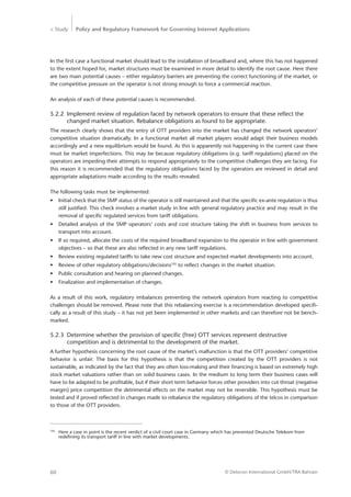 > Study Policy and Regulatory Framework for Governing Internet Applications
© Detecon International GmbH/TRA Bahrain60
In the first case a functional market should lead to the installation of broadband and, where this has not happened
to the extent hoped for, market structures must be examined in more detail to identify the root cause. Here there
are two main potential causes – either regulatory barriers are preventing the correct functioning of the market, or
the competitive pressure on the operator is not strong enough to force a commercial reaction.
An analysis of each of these potential causes is recommended.
5.2.2	 Implement review of regulation faced by network operators to ensure that these reflect the 	
	 changed market situation. Rebalance obligations as found to be appropriate.
The research clearly shows that the entry of OTT providers into the market has changed the network operators’
competitive situation dramatically. In a functional market all market players would adapt their business models
accordingly and a new equilibrium would be found. As this is apparently not happening in the current case there
must be market imperfections. This may be because regulatory obligations (e.g. tariff regulations) placed on the
operators are impeding their attempts to respond appropriately to the competitive challenges they are facing. For
this reason it is recommended that the regulatory obligations faced by the operators are reviewed in detail and
appropriate adaptations made according to the results revealed.
The following tasks must be implemented:
•	 Initial check that the SMP status of the operator is still maintained and that the specific ex-ante regulation is thus
still justified. This check involves a market study in line with general regulatory practice and may result in the
removal of specific regulated services from tariff obligations.
•	 Detailed analysis of the SMP operators’ costs and cost structure taking the shift in business from services to
transport into account.
•	 If so required, allocate the costs of the required broadband expansion to the operator in line with government
objectives – so that these are also reflected in any new tariff regulations.
•	 Review existing regulated tariffs to take new cost structure and expected market developments into account.
•	 Review of other regulatory obligations/decisions105
to reflect changes in the market situation.
•	 Public consultation and hearing on planned changes.
•	 Finalization and implementation of changes.
As a result of this work, regulatory imbalances preventing the network operators from reacting to competitive
­challenges should be removed. Please note that this rebalancing exercise is a recommendation developed specifi-
cally as a result of this study – it has not yet been implemented in other markets and can therefore not be bench-
marked.
5.2.3	 Determine whether the provision of specific (free) OTT services represent destructive ­		
	 competition and is detrimental to the development of the market.
A further hypothesis concerning the root cause of the market’s malfunction is that the OTT providers’ ­competitive
behavior is unfair. The basis for this hypothesis is that the competition created by the OTT providers is not
­sustainable, as indicated by the fact that they are often loss-making and their financing is based on extremely high
stock ­market valuations rather than on solid business cases. In the medium to long term their business cases will
have to be adapted to be profitable, but if their short term behavior forces other providers into cut throat (negative
margin) price competition the detrimental effects on the market may not be reversible. This hypothesis must be
tested and if proved reflected in changes made to rebalance the regulatory obligations of the telcos in comparison
to those of the OTT providers.
105
	 Here a case in point is the recent verdict of a civil court case in Germany which has prevented Deutsche Telekom from
	 redefining its transport tariff in line with market developments.
 