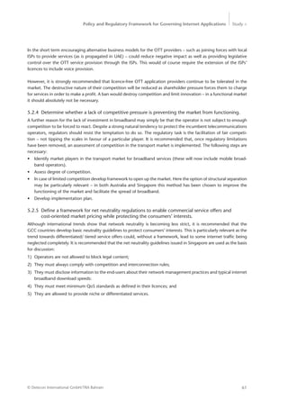 Policy and Regulatory Framework for Governing Internet Applications Study <
61© Detecon International GmbH/TRA Bahrain
In the short term encouraging alternative business models for the OTT providers – such as joining forces with local
ISPs to provide services (as is propagated in UAE) – could reduce negative impact as well as providing legislative
control over the OTT service provision through the ISPs. This would of course require the extension of the ISPs’
licences to include voice provision.
However, it is strongly recommended that licence-free OTT application providers ­continue to be tolerated in the
market. The destructive nature of their competition will be reduced as shareholder pressure forces them to charge
for services in order to make a profit. A ban would destroy competition and limit innovation – in a functional market
it should absolutely not be necessary.
5.2.4	 Determine whether a lack of competitive pressure is preventing the market from functioning.
A further reason for the lack of investment in broadband may simply be that the operator is not subject to enough
competition to be forced to react. Despite a strong natural tendency to protect the incumbent telecommunications
operators, regulators should resist the temptation to do so. The regulatory task is the facilitation of fair competi-
tion – not tipping the scales in favour of a particular player. It is recommended that, once regulatory limitations
have been removed, an assessment of competition in the transport market is implemented. The following steps are
necessary:
•	 Identify market players in the transport market for broadband services (these will now include mobile broad-
band operators).
•	 Assess degree of competition.
•	 In case of limited competition develop framework to open up the market. Here the option of structural ­separation
may be particularly relevant – in both Australia and Singapore this method has been chosen to improve the
functioning of the market and facilitate the spread of broadband.
•	 Develop implementation plan.
5.2.5	 Define a framework for net neutrality regulations to enable commercial service offers and
	 cost-oriented market pricing while protecting the consumers’ interests.
Although international trends show that network neutrality is becoming less strict, it is recommended that the
GCC countries develop basic neutrality guidelines to protect consumers’ interests. This is particularly relevant as the
trend towards differentiated/ tiered service offers could, without a framework, lead to some internet traffic being
neglected completely. It is recommended that the net neutrality guidelines issued in Singapore are used as the basis
for discussion:
1)	 Operators are not allowed to block legal content;
2)	 They must always comply with competition and interconnection rules;
3)	 They must disclose information to the end-users about their network management practices and typical internet
broadband download speeds:
4)	 They must meet minimum QoS standards as defined in their licences; and
5)	 They are allowed to provide niche or differentiated services.
 