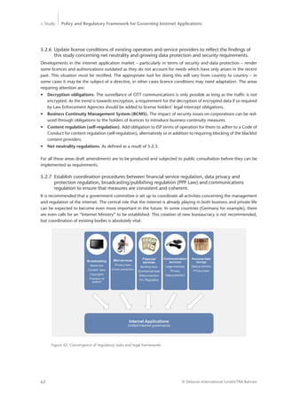 > Study Policy and Regulatory Framework for Governing Internet Applications
© Detecon International GmbH/TRA Bahrain62
5.2.6	 Update license conditions of existing operators and service providers to reflect the findings of 	
	 this study concerning net neutrality and growing data protection and security requirements.
Developments in the internet application market – particularly in terms of security and data protection – render
some licences and authorizations outdated as they do not account for needs which have only arisen in the recent
past. This situation must be rectified. The appropriate tool for doing this will vary from country to country – in
some cases it may be the subject of a directive, in other cases licence conditions may need adaptation. The areas
requiring attention are:
•	 Decryption obligations. The surveillance of OTT communications is only possible as long as the traffic is not
encrypted. As the trend is towards encryption, a requirement for the decryption of encrypted data if so required
by Law Enforcement Agencies should be added to license holders’ legal intercept obligations.
•	 Business Continuity Management System (BCMS). The impact of security issues on corporations can be red-
uced through obligations to the holders of licences to introduce business continuity measures.
•	 Content regulation (self-regulation). Add obligation to ISP terms of operation for them to adher to a Code of
Conduct for content regulation (self-regulation), alternatively or in addition to requiring blocking of the blacklist
content providers.
•	 Net neutrality regulations. As defined as a result of 5.2.5.
For all these areas draft amendments are to be produced and subjected to public consultation before they can be
implemented as requirements.
5.2.7	 Establish coordination procedures between financial service regulation, data privacy and
	 protection regulation, broadcasting/publishing regulation (PPP Law) and communications
	 regulation to ensure that measures are consistent and coherent.
It is recommended that a government committee is set up to coordinate all activities concerning the management
and regulation of the internet. The central role that the internet is already playing in both business and private life
can be expected to become even more important in the future. In some countries (Germany for example), there
are even calls for an “Internet Ministry” to be established. This creation of new bureaucracy is not recommended,
but coordination of existing bodies is absolutely vital.
Figure 42: Convergence of regulatory tasks and legal frameworks
 