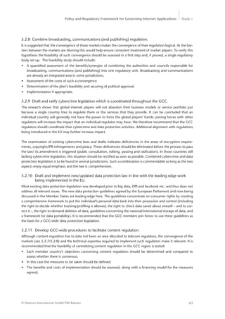 Policy and Regulatory Framework for Governing Internet Applications Study <
63© Detecon International GmbH/TRA Bahrain
5.2.8	 Combine broadcasting, communications (and publishing) regulation.
It is suggested that the convergence of these markets makes the convergence of their regulation logical. As the bar-
riers between the markets are blurring this would help ensure consistent treatment of market players. To verify this
hypothesis the feasibility of such convergence should be assessed in a first step and, if proved, a single regulatory
body set up. The feasibility study should include:
•	 A quantified assessment of the benefits/synergies of combining the authorities and councils responsible for
broadcasting, communications (and publishing) into one regulatory unit. Broadcasting and communications
are already an integrated area in some jurisdictions.
•	 Assessment of the costs of such a convergence.
•	 Determination of the plan’s feasibility and securing of political approval.
•	 Implementation if appropriate.
5.2.9	 Draft and ratify cybercrime legislation which is coordinated throughout the GCC.
The research shows that global internet players will not abandon their business models or service portfolio just
­because a single country tries to regulate them or the services that they provide. It can be concluded that an
individual country will generally not have the power to force the global players’ hands: joining forces with other
regulators will increase the impact that an individual regulator may have. We therefore recommend that the GCC
regulators should coordinate their cybercrime and data protection activities. Additional alignment with regulations
being introduced in the EU may further increase impact.
The examination of existing cybercrime laws and drafts indicates deficiencies in the areas of encryption require-
ments, copyright/IPR infringements and piracy. These deficiencies should be eliminated before the process to pass
the law/ its amendment is triggered (public consultation, editing, passing and ratification). In those countries still
lacking cybercrime legislation, this situation should be rectified as soon as possible. Combined cybercrime and data
protection legislation is to be found in several jurisdictions. Such a combination is commendable as long as the two
aspects enjoy equal emphasis and the law is comprehensive.
5.2.10	 Draft and implement new/updated data protection law in line with the leading edge work 	
		 being implemented in the EU.
Most existing data protection legislation was developed prior to big data, DPI and facebook etc. and thus does not
address all relevant issues. The new data protection guidelines agreed by the European Parliament and now being
discussed in the Member States are leading edge here. The guidelines concentrate on consumer rights by creating
a comprehensive framework to put the individual’s personal data back into their possession and control (including
the right to decide whether tracking/profiling is allowed, the right to check data saved about oneself – and to cor-
rect it -, the right to demand deletion of data, guidelines concerning the national/international storage of data, and
a framework for data portability). It is recommended that the GCC members join forces to use these guidelines as
the basis for a GCC-wide data protection legislation.
5.2.11	 Develop GCC-wide procedures to facilitate content regulation.
Although content regulation has to date not been an area allocated to telecom regulators, the convergence of the
markets (see 5.2.7/5.2.8) and the technical expertise required to implement such regulation make it relevant. It is
recommended that the feasibility of centralizing content regulation in the GCC region is tested:
•	 Each member country’s objectives concerning content regulation should be determined and compared to
­assess whether there is consensus;
•	 In this case the measures to be taken should be defined;
•	 The benefits and costs of implementation should be assessed, along with a financing model for the measures
agreed;
 