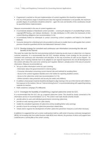 > Study Policy and Regulatory Framework for Governing Internet Applications
© Detecon International GmbH/TRA Bahrain64
•	 If agreement is reached on the joint implementation of content regulation this should be implemented.
•	 If at any of the previous stages it should become clear that regional centralization is not possible, the maximum
possible degree of coordination should be aimed for – again the costs and benefits of this coordination should
be quantified before implementation.
Measures recommended in the area of content regulation are:
•	 A (centralized) database of blacklisted content providers – covering all categories of unsuitable/illegal content,
copyright/IPR flouting, and malware distributors - for daily distribution to ISPs within the framework of their
content blocking obligations (see recommendation 5.2.6).
•	 A (centralized) hotline for individuals to contact concerning content complaints and linked to the blacklist
­database.
•	 Consumer demand for a blocking tool to be provided to end-users to enable them to self-regulate their content
provision should be quantified and the tool elaborated if demand is there.
5.2.12	 Develop strategy for consistent and continuous user information concerning the risks and 	
		 benefits of the internet
This study has made clear that the most promising method of reducing security issues or cybercrime is to ­improve
customer awareness. It is recommended that the GCC members develop a joint strategy for the provision of
­consistent and continuous user information and education. In this way economies of scale can be enjoyed – for
example, even if training materials have to be adapted to suit regional requirements the one-off development of
the content will reduce the costs to be carried by each regulator. Bahrain is already active in the area of consumer
information. Measures recommended are:
•	 Set up an online information centre for users covering:
- Information about the government/GCC’s internet policy;
- Consumer information concerning current internet risks and methods for avoiding them;
- Access to the content regulation blacklist and to the hotline for reporting doubtful content;
- Access to the cybercrime center (see recommendation 5.2.13);
- Online tutorials in data protection and security (for adults and children);
•	 In addition school project material should be developed to align training in the use of the internet with children’s
first exposure to the medium. Here an “internet driving licence” is recommended along with supporting ­training
materials for teachers.
•	 Public awareness campaign (TV, billboards)
5.2.13	 Investigate the feasibility of establishing a regional cybercrime center for GCC.
It is recommended that the GCC sets up a regional cybercrime center. This should be closely connected to the
information services in recommendation 5.2.12. The center’s main tasks should certainly include:
•	 provide advice to users and individual governments concerning cybercrime;
•	 provide an early warning system for cyber attacks;
•	 enable the centralized registration of cybercrime activity (enabling better early warning);
•	 provide a forum for exchange of cybercrime prevention related ideas;
•	 initiate and/or organise the development of further cybercrime prevention measures as and when necessary.
In addition it is suggested that such a center could position itself as a skill center in business continuity management
(BCM). As increasing risks from online business make BCM more relevant, the provision of advice and support here
could become a central pillar of the center’s activity.
 