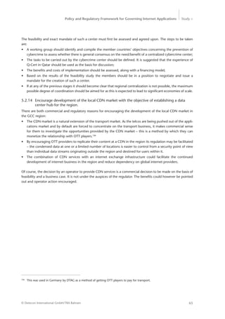 Policy and Regulatory Framework for Governing Internet Applications Study <
65© Detecon International GmbH/TRA Bahrain
The feasibility and exact mandate of such a center must first be assessed and agreed upon. The steps to be taken
are:
•	 A working group should identify and compile the member countries’ objectives concerning the prevention of
cybercrime to assess whether there is general consensus on the need/benefit of a centralized cybercrime center;
•	 The tasks to be carried out by the cybercrime center should be defined. It is suggested that the experience of
Q-Cert in Qatar should be used as the basis for discussion;
•	 The benefits and costs of implementation should be assessed, along with a financing model;
•	 Based on the results of the feasibility study the members should be in a position to negotiate and issue a
­mandate for the creation of such a center.
•	 If at any of the previous stages it should become clear that regional centralization is not possible, the maximum
possible degree of coordination should be aimed for as this is expected to lead to significant economies of scale.
5.2.14	 Encourage development of the local CDN market with the objective of establishing a data 	
		 center hub for the region.
There are both commercial and regulatory reasons for encouraging the development of the local CDN market in
the GCC region:
•	 The CDN market is a natural extension of the transport market. As the telcos are being pushed out of the appli-
cations market and by default are forced to concentrate on the transport business, it makes commercial sense
for them to investigate the opportunities provided by the CDN market – this is a method by which they can
monetize the relationship with OTT players.106
•	 By encouraging OTT providers to replicate their content at a CDN in the region its regulation may be facilitated
– the condensed data at one or a limited number of locations is easier to control from a security point of view
than individual data streams originating outside the region and destined for users within it.
•	 The combination of CDN services with an internet exchange infrastructure could facilitate the continued
­development of internet business in the region and reduce dependency on global internet providers.
Of course, the decision by an operator to provide CDN services is a commercial decision to be made on the basis of
feasibility and a business case. It is not under the auspices of the regulator. The benefits could however be pointed
out and operator action encouraged.
106
	 This was used in Germany by DTAG as a method of getting OTT players to pay for transport.
 