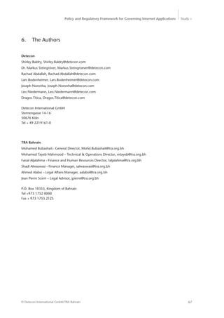 Policy and Regulatory Framework for Governing Internet Applications Study <
67© Detecon International GmbH/TRA Bahrain
6.	 The Authors
Detecon
Shirley Baldry, Shirley.Baldry@detecon.com
Dr. Markus Steingröver, Markus.Steingroever@detecon.com
Rachad Abdallah, Rachad.Abdallah@detecon.com
Lars Bodenheimer, Lars.Bodenheimer@detecon.com
Joseph Noronha, Joseph.Noronha@detecon.com
Leo Niedermann, Leo.Niedermann@detecon.com
Dragos Titica, Dragos.Titica@detecon.com
Detecon International GmbH
Sternengasse 14-16
50676 Köln
Tel + 49 2219161-0
TRA Bahrain
Mohamed Bubashait– General Director, Mohd.Bubashait@tra.org.bh
Mohamed Tayeb Mahmood – Technical & Operations Director, mtayeb@tra.org.bh
Faisal Aljalahma - Finance and Human Resources Director, faljalahma@tra.org.bh
Shadi Alwaswasi - Finance Manager, salwaswasi@tra.org.bh
Ahmed Alabsi – Legal Affairs Manager, aalabsi@tra.org.bh
Jean Pierre Scerri – Legal Advisor, jpierre@tra.org.bh
P.O. Box 10353, Kingdom of Bahrain
Tel +973 1752 0000
Fax + 973 1753 2125
 
