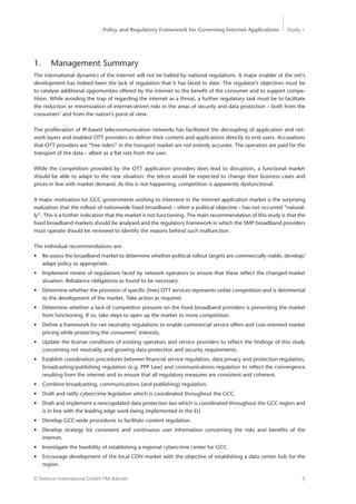 Policy and Regulatory Framework for Governing Internet Applications Study <
5© Detecon International GmbH/TRA Bahrain
1.	 Management Summary
The international dynamics of the internet will not be halted by national regulations. A major enabler of the net’s
development has indeed been the lack of regulation that it has faced to date. The regulator’s objectives must be
to catalyse additional opportunities offered by the internet to the benefit of the consumer and to support compe-
tition. While avoiding the trap of regarding the internet as a threat, a further regulatory task must be to facilitate
the reduction or minimization of internet-driven risks in the areas of security and data protection – both from the
consumers’ and from the nation’s point of view.
The proliferation of IP-based telecommunication networks has facilitated the decoupling of application and net-
work layers and enabled OTT providers to deliver their content and applications directly to end users. Accusations
that OTT providers are “free riders” in the transport market are not entirely accurate. The operators are paid for the
transport of the data – albeit as a flat rate from the user.
While the competition provided by the OTT application providers does lead to disruption, a functional market
should be able to adapt to the new situation: the telcos would be expected to change their business cases and
prices in line with market demand. As this is not happening, competition is apparently dysfunctional.
A major motivation for GCC governments wishing to intervene in the internet application market is the surprising
realization that the rollout of nationwide fixed broadband – often a political objective - has not occurred “natural-
ly”. This is a further indication that the market is not functioning. The main recommendation of this study is that the
fixed broadband markets should be analysed and the regulatory framework in which the SMP broadband providers
must operate should be reviewed to identify the reasons behind such malfunction.
The individual recommendations are:
•	 Re-assess the broadband market to determine whether political rollout targets are commercially viable, develop/
adapt policy as appropriate.
•	 Implement review of regulations faced by network operators to ensure that these reflect the changed market
situation. Rebalance obligations as found to be necessary.
•	 Determine whether the provision of specific (free) OTT services represents unfair competition and is detrimental
to the development of the market. Take action as required.
•	 Determine whether a lack of competitive pressure on the fixed broadband providers is preventing the market
from functioning. If so, take steps to open up the market to more competition.
•	 Define a framework for net neutrality regulations to enable commercial service offers and cost-oriented market
pricing while protecting the consumers’ interests.
•	 Update the license conditions of existing operators and service providers to reflect the findings of this study
concerning net neutrality and growing data protection and security requirements.
•	 Establish coordination procedures between financial service regulation, data privacy and protection regulation,
broadcasting/publishing regulation (e.g. PPP Law) and communications regulation to reflect the convergence
resulting from the internet and to ensure that all regulatory measures are consistent and coherent.
•	 Combine broadcasting, communications (and publishing) regulation.
•	 Draft and ratify cybercrime legislation which is coordinated throughout the GCC.
•	 Draft and implement a new/updated data protection law which is coordinated throughout the GCC region and
is in line with the leading edge work being implemented in the EU.
•	 Develop GCC-wide procedures to facilitate content regulation.
•	 Develop strategy for consistent and continuous user information concerning the risks and benefits of the
­internet.
•	 Investigate the feasibility of establishing a regional cybercrime center for GCC.
•	 Encourage development of the local CDN market with the objective of establishing a data center hub for the
region.
 