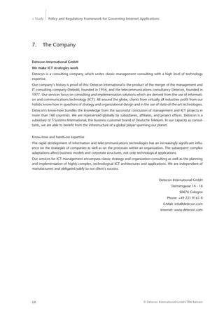 > Study Policy and Regulatory Framework for Governing Internet Applications
© Detecon International GmbH/TRA Bahrain68
7.	 The Company
Detecon International GmbH
We make ICT strategies work
Detecon is a consulting company which unites classic management consulting with a high level of technology
expertise.
Our company‘s history is proof of this: Detecon International is the product of the merger of the management and
IT consulting company Diebold, founded in 1954, and the telecommunications consultancy Detecon, founded in
1977. Our services focus on consulting and implementation solutions which are derived from the use of informati-
on and communications technology (ICT). All around the globe, clients from virtually all industries profit from our
holistic know-how in questions of strategy and organizational design and in the use of state-of-the-art technologies.
Detecon’s know-how bundles the knowledge from the successful conclusion of management and ICT projects in
more than 160 countries. We are represented globally by subsidiaries, affiliates, and project offices. Detecon is a
subsidiary of T-Systems International, the business customer brand of Deutsche Telekom. In our capacity as consul-
tants, we are able to benefit from the infrastructure of a global player spanning our planet.
Know-how and hands-on expertise
The rapid development of information and telecommunications technologies has an increasingly significant influ-
ence on the strategies of companies as well as on the processes within an organization. The subsequent complex
adaptations affect business models and corporate structures, not only technological applications.
Our services for ICT management encompass classic strategy and organization consulting as well as the planning
and implementation of highly complex, technological ICT architectures and applications. We are independent of
manufacturers and obligated solely to our client‘s success.
Detecon International GmbH
Sternengasse 14 - 16
50676 Cologne
Phone: +49 221 9161 0
E-Mail: info@detecon.com
Internet: www.detecon.com
 