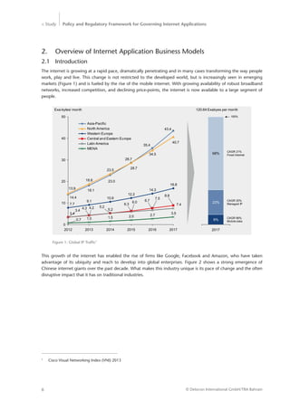 > Study Policy and Regulatory Framework for Governing Internet Applications
© Detecon International GmbH/TRA Bahrain6
Figure 1: Global IP Traffic1
2.	 Overview of Internet Application Business Models
2.1	Introduction
The internet is growing at a rapid pace, dramatically penetrating and in many cases transforming the way people
work, play and live. This change is not restricted to the developed world, but is increasingly seen in emerging
markets (Figure 1) and is fueled by the rise of the mobile internet. With growing availability of robust broadband
networks, increased competition, and declining price-points, the internet is now available to a large segment of
people.
2012 2013 2014 2015 2016 2017
10
0
40
30
20
50
28.7
Exa-bytes/ month
1.5
5.2
28.7
5.2
3.5
7.4
8.8
16.8
40.7
43.4
2.7
6.7
7.5
14.3
34.5
35.4
2.0
6.0
6.3
12.2
10.6
23.0
1.0
4.3 4.2
9.1
18.8
18.1
0.7
3.4
3.4
7.7
14.4
23.5
13.9
MENA
Latin America
Central and Eastern Europe
Western Europe
North America
Asia-Pacific
100%
9%
2017
CAGR 20%
Managed IP
CAGR 66%
Mobile data
23%
CAGR 21%
Fixed Internet68%
120.64 Exabyes per month
This growth of the internet has enabled the rise of firms like Google, Facebook and Amazon, who have taken
­advantage of its ubiquity and reach to develop into global enterprises. Figure 2 shows a strong emergence of
Chinese internet giants over the past decade. What makes this industry unique is its pace of change and the often
disruptive impact that it has on traditional industries.
1
	 Cisco Visual Networking Index (VNI) 2013
 