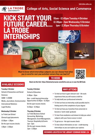 KICKSTARTYOUR
FUTURECAREER....
LATROBE
INTERNSHIPS
10am - 12.45pm Tuesday 4 October
12.30pm - 2pm Wednesday 5 October
1pm - 2.30pm Thursday 6 October​§§§§§§§§§§§§§§§§§
§ To find out how to gain relevant real – life work
experience that you will receive credit for
§ To help build your professional networks
§ To find out how an internship could possibly lead to
finding work at the completion of your degree
§ To find out how you transition from university to
become a ‘work ready’ graduate
§ To hear from academics and alumni to help you select
subjects with your future career in mind
§ To get an on - the spot resume check
§ To hear about information on non - credit bearing
internships so you can explore your options
latrobe.edu.au
ICON7788
CRICOSProvider00115M
AVAILABLE SESSIONS
Want to know whichinternships subjects you can choose from when
you re-enrolfor next yearandwhat careersthey can lead to?
College of Arts, Social Science and Commerce
Tuesday 4 October
School of Humanities and Social
Sciences
10AM - 11.40AM
Media, Journalism, Communication
International Relations
Legal Studies
Wednesday 5 October
La Trobe Law School
Clinical Legal placements
12.30pm - 1.30pm
On the spot resume checks
1.30pm - 2.00pm
Tuesday 4 October
School of Education
11.40am - 12pm
Non - credit bearing Internship
Opportunities 12.05pm - 12.25pm
On the spot resume checks
12.25pm - 12.45pm
Thursday 6 October
La Trobe Business School
Accounting, Marketing,
Management, Event Management,
Tourism, Hospitality & Events
1pm - 2pm
On the spot resume checks
2pm - 2.30pm
Book via this link https://kickstartyrcareer.eventbrite.com.au or scan the QR Code
WHY ATTEND
TO BOOK
SESSIONS LOCATED IN THE LIBRARY SEMINAR ROOM 1.34
 