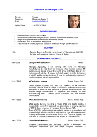 Curriculum Vitae Giorgio Icardi
EXECUTIVE SUMMARY
• Relationship and communication skills
• Leadership in International Organizations: inspire a shared vision and execution
• People management skills: team building and driving results
• Negotiation skills in competitive B2B context
• Track record of ambitious projects objectives and Gross Margin growth reached
EDUCATION
1986 Bachelor Degree in Chemistry at University of Milano (grade 110/110)
Certified as Professional Engineer (Esame di Stato)
PROFESSIONAL EXPERIENCES
From 2012 Independent Consultant Monza
Fiberglass Specialist, I am working with some key fiberglass
manufacturers to help them in improving their market position. My
customers are located all over the world: China and Middle East are my
main areas of activity. I provide technical support in order to improve
products’ quality and performance; I help on understanding customers’
requirements and market opportunities.
2010 / 2012 OCV Reinforcements Besana Brianza Italy
Global Product Engineer CSM and CFM, reporting to VP Company
Marketing Director. I was in charge to define and implement the strategy
worldwide in terms of new products & process industrializations and
product range rationalization. I supported the start-up of new
manufacturing lines. I defined global customers FFU and Products
specifications.
2007 / 2010 OCV Reinforcements Besana Brianza Italy
CTSO Leader Europe, reporting to Global CTSO and Capital Leader. I
coordinated a team of 30 people; I was accountable of a yearly expenses
of 5 MM€. I was a member of Managing Director Europe NLT.
Scope of CTSO: realize projects as products transfers, new products and
process industrialization, products optimizations, new sales development,
process performance improvements. Ensure the Company provides the
best offer to customers, understand and answer to customers’ FFU.
2005 / 2007 Saint-Gobain Vetrotex Besana Brianza Italy
European Development and Marketing Director: I developed and
strengthen relationships with the major European customers. I
Born in Venezia
Residence Monza, via Bosisio 2
Email icardigiorgio@alice.it
Mobile Phone +39 331-3037241
 