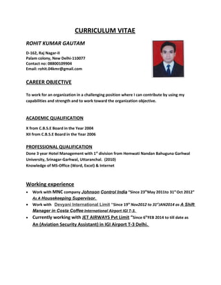 CURRICULUM VITAE
ROHIT KUMAR GAUTAM
D-162, Raj Nagar-II
Palam colony, New Delhi-110077
Contact no: 08800109904
Email: rohit.04kmr@gmail.com
CAREER OBJECTIVE
To work for an organization in a challenging position where I can contribute by using my
capabilities and strength and to work toward the organization objective.
ACADEMIC QUALIFICATION
X from C.B.S.E Board in the Year 2004
XII from C.B.S.E Board in the Year 2006
PROFESSIONAL QUALIFICATION
Done 3 year Hotel Management with 1st
division from Hemwati Nandan Bahuguna Garhwal
University, Srinagar-Garhwal, Uttaranchal. (2010)
Knowledge of MS-Office (Word, Excel) & Internet
Working experience
• Work with MNC company Johnson Control India “Since 23th
May 2011to 31st
Oct 2012”
As A Housekeeping Supervisor.
• Work with Devyani International Limit “Since 19tn
Nov2012 to 31st
JAN2014 as A Shift
Manager in Costa Coffee International Airport IGI T-3.
• Currently working with JET AIRWAYS Pvt Limit “Since 6th
FEB 2014 to till date as
An (Aviation Security Assistant) in IGI Airport T-3 Delhi.
 