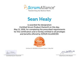 Sean Healy
is awarded the designation
Certified Scrum Product Owner® on this day,
May 11, 2016, for completing the prescribed requirements
for this certification and is hereby entitled to all privileges
and benefits offered by SCRUM ALLIANCE®.
Certificant ID: 000526636 Certification Expires: 11 May 2018
Certified Scrum Trainer® Chairman of the Board
 