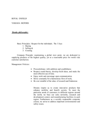 ROYAL ENFIELD
YAMAHA MOTORS
Honda philosophy:
Basic Principles: Respect for the individuals. The 3 Joys
1. Buying
2. Selling &
3. Creating.
Company Principle: maintaining a global view point, we are dedicated to
supplying products of the highest quality, yet at a reasonable price for world vide
customer satisfaction.
Management Policies:
 Proceedalways with ambition and youthfulness
 Respect sound theory, develop fresh ideas, and make the
most effective use of time.
 Enjoy work and encourage open communication.
 Strive constantly for a harmonious flow of work,
 Be ever mindful of the value of research and Endeavour.
Dreams inspire us to create innovative products that
enhance mobility and benefit society. To meet the
particular needs of customers in different regions around
the world, we base our sales networks, research and
development centers and manufacturing facilities in each
region. Furthermore as a socially responsible corporate
citizen, we arrive to address important environmental and
safety issues.
 
