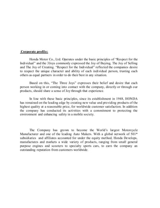 Corporate profile:
Honda Motor Co., Ltd. Operates under the basic principles of “Respect for the
Individual” and the 3Joys commonly expressed the Joy of Buying, The Joy of Selling
and The Joy of Creating. “Respect for the Individual” reflected the companies desire
to respect the unique character and ability of each individual person, trusting each
others as equal partners in order to do their best in any situation.
Based on this, “The Three Joys” expresses their belief and desire that each
person working in or coming into contact with the company, directly or through our
products, should share a sense of Joy through that experience.
In line with these basic principles, since its establishment in 1948, HONDA
has remained on the leading edge by creating new value and providing products of the
highest quality at a reasonable price, for worldwide customer satisfaction. In addition
the company has conducted its activities with a commitment to protecting the
environment and enhancing safety in a mobile society.
The Company has grown to become the World’s largest Motorcycle
Manufacturer and one of the leading Auto Makers. With a global network of 501*
subsidiaries and affiliates accounted for under the equity method, Honda Develops,
manufactures and markets a wide variety of products, ranging from small general
purpose engines and scooters to specialty sports cars, to earn the company an
outstanding reputation from customers worldwide.
 
