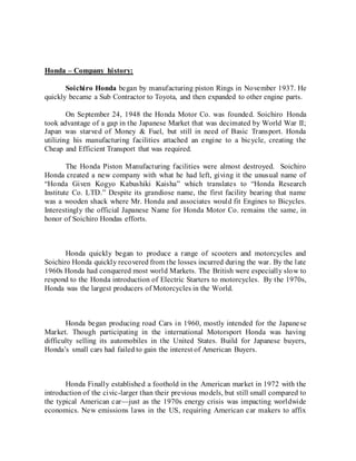 Honda – Company history:
Soichiro Honda began by manufacturing piston Rings in November 1937. He
quickly became a Sub Contractor to Toyota, and then expanded to other engine parts.
On September 24, 1948 the Honda Motor Co. was founded. Soichiro Honda
took advantage of a gap in the Japanese Market that was decimated by World War II;
Japan was starved of Money & Fuel, but still in need of Basic Transport. Honda
utilizing his manufacturing facilities attached an engine to a bicycle, creating the
Cheap and Efficient Transport that was required.
The Honda Piston Manufacturing facilities were almost destroyed. Soichiro
Honda created a new company with what he had left, giving it the unusual name of
“Honda Given Kogyo Kabushiki Kaisha” which translates to “Honda Research
Institute Co. LTD.” Despite its grandiose name, the first facility bearing that name
was a wooden shack where Mr. Honda and associates would fit Engines to Bicycles.
Interestingly the official Japanese Name for Honda Motor Co. remains the same, in
honor of Soichiro Hondas efforts.
Honda quickly began to produce a range of scooters and motorcycles and
Soichiro Honda quickly recovered from the losses incurred during the war. By the late
1960s Honda had conquered most world Markets. The British were especially slow to
respond to the Honda introduction of Electric Starters to motorcycles. By the 1970s,
Honda was the largest producers of Motorcycles in the World.
Honda began producing road Cars in 1960, mostly intended for the Japanese
Market. Though participating in the international Motorsport Honda was having
difficulty selling its automobiles in the United States. Build for Japanese buyers,
Honda’s small cars had failed to gain the interest of American Buyers.
Honda Finally established a foothold in the American market in 1972 with the
introduction of the civic-larger than their previous models, but still small compared to
the typical American car—just as the 1970s energy crisis was impacting worldwide
economics. New emissions laws in the US, requiring American car makers to affix
 
