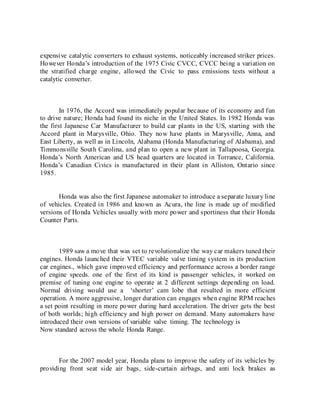 expensive catalytic converters to exhaust systems, noticeably increased striker prices.
However Honda’s introduction of the 1975 Civic CVCC, CVCC being a variation on
the stratified charge engine, allowed the Civic to pass emissions tests without a
catalytic converter.
In 1976, the Accord was immediately popular because of its economy and fun
to drive nature; Honda had found its niche in the United States. In 1982 Honda was
the first Japanese Car Manufacturer to build car plants in the US, starting with the
Accord plant in Marysville, Ohio. They now have plants in Marysville, Anna, and
East Liberty, as well as in Lincoln, Alabama (Honda Manufacturing of Alabama), and
Timmonsville South Carolina, and plan to open a new plant in Tallapoosa, Georgia.
Honda’s North American and US head quarters are located in Torrance, California.
Honda’s Canadian Civics is manufactured in their plant in Alliston, Ontario since
1985.
Honda was also the first Japanese automaker to introduce a separate luxury line
of vehicles. Created in 1986 and known as Acura, the line is made up of modified
versions of Honda Vehicles usually with more power and sportiness that their Honda
Counter Parts.
1989 saw a move that was set to revolutionalize the way car makers tuned their
engines. Honda launched their VTEC variable valve timing system in its production
car engines., which gave improved efficiency and performance across a border range
of engine speeds. one of the first of its kind is passenger vehicles, it worked on
premise of tuning one engine to operate at 2 different settings depending on load.
Normal driving would use a ‘shorter’ cam lobe that resulted in more efficient
operation. A more aggressive, longer duration can engages when engine RPM reaches
a set point resulting in more power during hard acceleration. The driver gets the best
of both worlds; high efficiency and high power on demand. Many automakers have
introduced their own versions of variable valve timing. The technology is
Now standard across the whole Honda Range.
For the 2007 model year, Honda plans to improve the safety of its vehicles by
providing front seat side air bags, side-curtain airbags, and anti lock brakes as
 