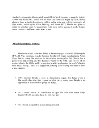 standard equipment in all automobiles available in North America (except the Insight,
S2000, and Acura NSX, which will not have side curtain air bags). By 2006, Honda
plans to have a standard equipment vehicle safety assist and rollover sensors in all
light trucks, including the CR-V Odyssey, and Acura MDX. Honda also plans to
make its vehicles safer for pedestrians, with more safely designed hoods, hinges,
frame constructs and brake away wiper pivots.
Milestones inHonda History:
Honda was found in the late 1940s as Japan struggled to rebuild following the
II-World War. Company founder Soichiro Honda first began manufacturing Piston
Rings before tuning his attention to inexpensive motorcycles. Mr. Honda has a
passion for engineering, and this became evident by the wild sales success of his
motorcycles in the 1960s and by competing head to head against the world’s best in
race tracks. Today, Honda is a juggernaut, offering class-leading machines in most
every category.
 1906 Soichiro Honda is born in Hamamatsu, Japan. His father owns a
blacksmith shop that also repairs bicycles. As a young man, Honda is an
apprentice in an automotive garage in Tokyo.
 1928 Honda returns to Hamamatsu to open his own auto repair Shop.
Enamored with speed, he build his own race car.
 1936 Honda is injured in an auto racing accident.
 