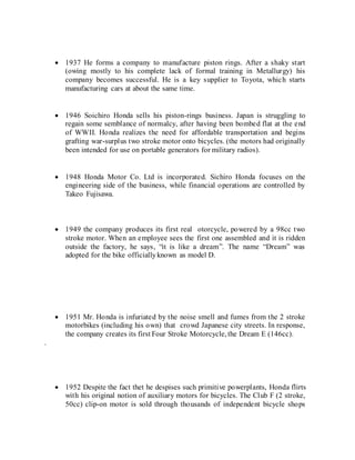  1937 He forms a company to manufacture piston rings. After a shaky start
(owing mostly to his complete lack of formal training in Metallurgy) his
company becomes successful. He is a key supplier to Toyota, which starts
manufacturing cars at about the same time.
 1946 Soichiro Honda sells his piston-rings business. Japan is struggling to
regain some semblance of normalcy, after having been bombed flat at the end
of WWII. Honda realizes the need for affordable transportation and begins
grafting war-surplus two stroke motor onto bicycles. (the motors had originally
been intended for use on portable generators for military radios).
 1948 Honda Motor Co. Ltd is incorporated. Sichiro Honda focuses on the
engineering side of the business, while financial operations are controlled by
Takeo Fujisawa.
 1949 the company produces its first real otorcycle, powered by a 98cc two
stroke motor. When an employee sees the first one assembled and it is ridden
outside the factory, he says, “it is like a dream”. The name “Dream” was
adopted for the bike officiallyknown as model D.
 1951 Mr. Honda is infuriated by the noise smell and fumes from the 2 stroke
motorbikes (including his own) that crowd Japanese city streets. In response,
the company creates its first Four Stroke Motorcycle, the Dream E (146cc).
.
 1952 Despite the fact thet he despises such primitive powerplants, Honda flirts
with his original notion of auxiliary motors for bicycles. The Club F (2 stroke,
50cc) clip-on motor is sold through thousands of independent bicycle shops
 