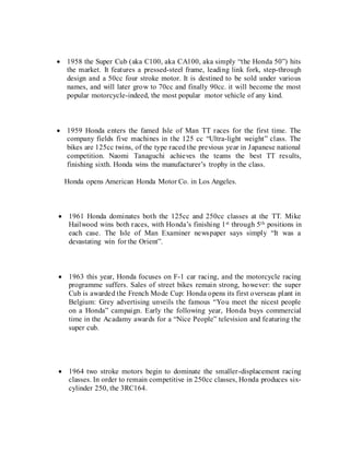  1958 the Super Cub (aka C100, aka CA100, aka simply “the Honda 50”) hits
the market. It features a pressed-steel frame, leading link fork, step-through
design and a 50cc four stroke motor. It is destined to be sold under various
names, and will later grow to 70cc and finally 90cc. it will become the most
popular motorcycle-indeed, the most popular motor vehicle of any kind.
 1959 Honda enters the famed Isle of Man TT races for the first time. The
company fields five machines in the 125 cc “Ultra-light weight” class. The
bikes are 125cc twins, of the type raced the previous year in Japanese national
competition. Naomi Tanaguchi achieves the teams the best TT results,
finishing sixth. Honda wins the manufacturer’s trophy in the class.
Honda opens American Honda Motor Co. in Los Angeles.
 1961 Honda dominates both the 125cc and 250cc classes at the TT. Mike
Hailwood wins both races, with Honda’s finishing 1st through 5th positions in
each case. The Isle of Man Examiner newspaper says simply “It was a
devastating win for the Orient”.
 1963 this year, Honda focuses on F-1 car racing, and the motorcycle racing
programme suffers. Sales of street bikes remain strong, however: the super
Cub is awarded the French Mode Cup: Honda opens its first overseas plant in
Belgium: Grey advertising unveils the famous “You meet the nicest people
on a Honda” campaign. Early the following year, Honda buys commercial
time in the Acadamy awards for a “Nice People” television and featuring the
super cub.
 1964 two stroke motors begin to dominate the smaller-displacement racing
classes. In order to remain competitive in 250cc classes, Honda produces six-
cylinder 250, the 3RC164.
 
