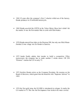  1968 19 years after the company’s first 2 wheeler rolled out of the factory,
Honda produces its 10 millionth motorcycle.
 1969 Honda unveiled the CB750 at the Tokyo Motor Show but it didn’t hit
the market. It was the first market bike to come with Disk brakes.
 1970 Honda entered four riders in the Daytona 200, but only one-Dick Mann-
finished. It was a huge win for Honda in America.
 1972 honda finally admits that inorder to build a competitive 250cc
motocrosser, the company has to make another 2 stroke motor. CR 250
“Elsinore” reaches the U.S in early 73.
 1973 Soichiro Honda retires as the Company President. He remains on the
Board of directors, which grant him the honorific title “Supreme Advisor” in
1983.
 1974 the first gold wing, the GL1000 is introduced at cologne. It reachs the
U.S market in 75. This was the first Japanese four stroke to be water cooled.
 