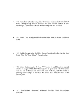  1978 in an effort to build a competitive four stroke motorcycle for the 500GP
World Championship, Honda produces the Oval Piston NR500. It was
effectively a 4 cylindered V-8 with 8 connecting rods and 32 valves.
 1981 Honda Gold Wing production moves from Japan to a new factory in
OHIO.
 1983 Freddie Spencer wins the 500cc World Championship. For the first time
Honda Wins the “Blue Riband” Championship.
 1986 after a shaky start, the V-Four “VF” series of road bikes is redeemed
with the redesigned VFR750F “Interceptor”. Its gear drive out of the cams
once and for all banish cam drive and wear problems, and the model is
generally acknowledged as the “Best All Round Road Bike” for most of the
next ten years.
 1987 the CBR600F “Hurricane” is Honda’s first fully faired, four cylinder
street bike.
 