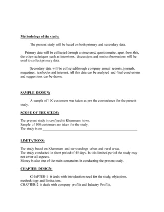 Methodology of the study:
The present study will be based on both primary and secondary data.
Primary data will be collectedthrough a structured, questionnaire, apart from this,
the other techniques such as interviews, discussions and onsite observations will be
used to collect primary data.
Secondary data will be collectedthrough company annual reports, journals,
magazines, textbooks and internet. All this data can be analyzed and final conclusions
and suggestions can be drawn.
SAMPLE DESIGN:
A sample of 100 customers was taken as per the convenience for the present
study.
SCOPE OF THE STUDY:
The present study is confined to Khammam town.
Sample of 100 customers are taken for the study.
The study is on ______________________________________________________
LIMITATIONS:
The study based on Khammam and surroundings urban and rural areas.
The study conducted in short period of 45 days. In this limited period the study may
not cover all aspects.
Money is also one of the main constraints in conducting the present study.
CHAPTER DESIGN:
CHAPTER-1 it deals with introduction need for the study, objectives,
methodology and limitations.
CHAPTER-2 it deals with company profile and Industry Profile.
 