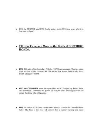  1990 the VFR750R aka RC30 finally arrives in the U.S three years after it is
first sold in Japan.
 1991 the Company Mourns the Death of SOICHIRO
HONDA.
 1992 200 units of the legendary NR aka NR750 are produced. This is a street
legal version of the ill-fated NR 500 Grand Pix Racer. Which sells for a
breath taking of 60,000$
 1993 the CBR900RR stuns the sport bike world. Designd by Tadao Baba,
the “Fireblade” combines the power of an open class motorcycle with the
weight handling of a 600 pounds.
 1995 the radical EXP-2 two stroke 400cc wins its class in the Granada-Dakar
Rally. The bike is the proof of concept for a cleaner burning and more
 
