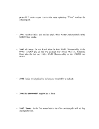 powerful 2 stroke engine concept that uses a pivoting “Valve” to close the
exhaust port.
 2001 Valentino Rossi eins the last ever 500cc World Championship on the
NSR500 two stroke.
 2002 all change. Or not. Rossi wins the first World Championship in the
990cc MotoGP era, on the five-cylinder four stroke RC211V. Valentino
Rossi eins the last ever 500cc World Championship on the NSR500 two
stroke.
 2004 Honda prototypes are a motorcycle powered by a fuel cell.
 2006 The 50000000th Super Cub is Sold.
 2007 Honda is the first manufacturer to offer a motorcycle with air bag
crash protection.
 