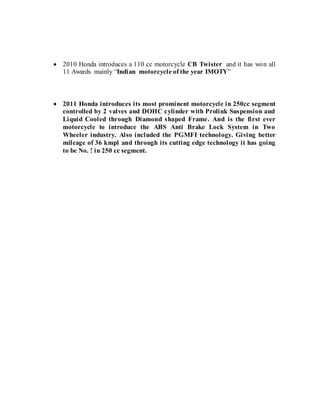  2010 Honda introduces a 110 cc motorcycle CB Twister and it has won all
11 Awards mainly “Indian motorcycle of the year IMOTY”
 2011 Honda introduces its most prominent motorcycle in 250cc segment
controlled by 2 valves and DOHC cylinder with Prolink Suspension and
Liquid Cooled through Diamond shaped Frame. And is the first ever
motorcycle to introduce the ABS Anti Brake Lock System in Two
Wheeler industry. Also included the PGMFI technology. Giving better
mileage of 36 kmpl and through its cutting edge technology it has going
to be No. ! in 250 cc segment.
 