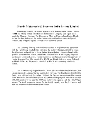 Honda Motorcycle & Scooters India Private Limited
Established in 1999, the Honda Motorcycle & Scooters India Private Limited
HMSI is a wholly owned subsidiary of Honda motor Company Ltd. Japan and is
located at Manesar, Haryana. The Company’s Most well known brand is the Honda
Activa that Revolutionized the Indian Scooterrete market in terms of design and
features. The company exports scooters to the European Union.
The Company initially ventured in to scooters as its joint venture agreement
with the Hero Group precluded its entry into the motorcycle segment for five years.
The Company set bench marks in the Indian Scooter Industry with the launch of its
gearless Scooter Honda Activa. Honda Dio launched after it, was slightly upgraded
and trendier version of Activa. Honda Eterno was another addition to the repertoire of
Honda Scooters. First Bike launched by HMSI was Honda Unicorn. It was followed
by Honda Shine. All the products launched by HMSI were run away hits in the
Market.
The HMSI factory is spread over 52 acres, with a covered area of about 85,815
square meters at Manesar, Gurgaon district of Haryana. The foundation stone for the
factory was laid on 14th December 1999 and the factory was completed in January
2001. The initial installed capacity was 100,000 scooters per year, which has reached
6,00,000 scooters by the year by 2007 and motorcycle capacity shall be 4,00,000 per
annum. The total investment outlay for the initial capacity was Rs. 215 crores and
now the accumulated investment is 800 crores.
 