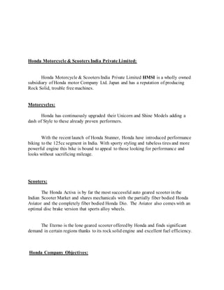Honda Motorcycle & Scooters India Private Limited:
Honda Motorcycle & Scooters India Private Limited HMSI is a wholly owned
subsidiary of Honda motor Company Ltd. Japan and has a reputation of producing
Rock Solid, trouble free machines.
Motorcycles:
Honda has continuously upgraded their Unicorn and Shine Models adding a
dash of Style to these already proven performers.
With the recent launch of Honda Stunner, Honda have introduced performance
biking to the 125cc segment in India. With sporty styling and tubeless tires and more
powerful engine this bike is bound to appeal to those looking for performance and
looks without sacrificing mileage.
Scooters:
The Honda Activa is by far the most successful auto geared scooter in the
Indian Scooter Market and shares mechanicals with the partially fiber bodied Honda
Aviator and the completely fiber bodied Honda Dio. The Aviator also comes with an
optimal disc brake version that sports alloy wheels.
The Eterno is the lone geared scooter offeredby Honda and finds significant
demand in certain regions thanks to its rock solid engine and excellent fuel efficiency.
Honda Company Objectives:
 