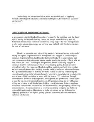 “maintaining an international view point, we are dedicated to supplying
products of the highest efficiency, yet at reasonable prices, for worldwide customer
satisfaction ”.
Honda’s approach to customer satisfaction:
In accordance with the Honda philosophy of respect for the individual and the three
joys of buying, selling and creating. Honda has always worked closely with its
dealerships to maximize customer satisfaction. Every step of the way, from purchase
to after-sales service, dealerships are working hand in hand with Honda to maintain
the trust of customers.
Honda, as a manufacturer of mobility products, holds quality and safety to be
among the highest responsibilities of management and engages in a wide range of
initiatives to promote them. Said founder Soichiro Honda, “it is unacceptable that
even one customer in ten thousand should receive a defective product. That’s why we
have to aim for 120%”. Based upon this principle, Honda constantly engages in
initiatives to offer customers a new level of outstanding quality. Based upon the
principle of safety for every one, Honda is tackling safety issues both from product
and educatrional perspectives, striving to make mobility safer and more comfortable.
As a global manufacturer of mobility products, Honda is squarely confronting the
issue of accelerating global climate change by striving to manufacturing products with
lowest issue of CO2 emissions at plants with the lowest CO2 emissions. Through
environmental initiatives in both product development and production, Honda seeks
to lead the way in environmental technology. By communicating the joy of buying,
selling and creating to all Honda Stake holders – our Customers, dealers, suppliers,
associates, shareholders, investors and local communities- and prompting their steady
implementation , it is our aspiration to create a sustainable company and fulfil our
responsibilities to society. Maintaining a global viewpoint, we are dedicated to
supplying products of the highest quality yet at a reasonable price for worldwide
customer satisfaction.
 